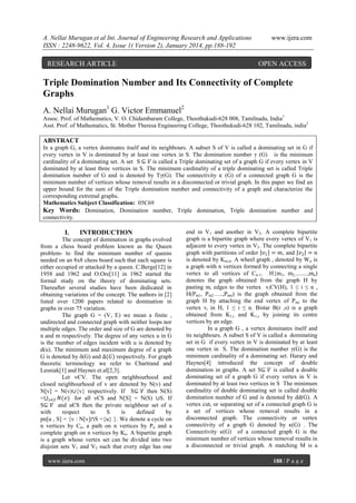 A. Nellai Murugan et al Int. Journal of Engineering Research and Applications
ISSN : 2248-9622, Vol. 4, Issue 1( Version 2), January 2014, pp.188-192

RESEARCH ARTICLE

www.ijera.com

OPEN ACCESS

Triple Domination Number and Its Connectivity of Complete
Graphs
A. Nellai Murugan1 G. Victor Emmanuel2
Assoc. Prof. of Mathematics, V. O. Chidambaram College, Thoothukudi-628 008, Tamilnadu, India1
Asst. Prof. of Mathematics, St. Mother Theresa Engineering College, Thoothukudi-628 102, Tamilnadu, india2

ABSTRACT
In a graph G, a vertex dominates itself and its neighbours. A subset S of V is called a dominating set in G if
every vertex in V is dominated by at least one vertex in S. The domination number γ (G) is the minimum
cardinality of a dominating set. A set S ⊆ 𝑉 is called a Triple dominating set of a graph G if every vertex in V
dominated by at least three vertices in S. The minimum cardinality of a triple dominating set is called Triple
domination number of G and is denoted by Tγ(G). The connectivity κ (G) of a connected graph G is the
minimum number of vertices whose removal results in a disconnected or trivial graph. In this paper we find an
upper bound for the sum of the Triple domination number and connectivity of a graph and characterize the
corresponding extremal graphs.
Mathematics Subject Classification: 05C69
Key Words: Domination, Domination number, Triple domination, Triple domination number and
connectivity.

I.

INTRODUCTION

The concept of domination in graphs evolved
from a chess board problem known as the Queen
problem- to find the minimum number of queens
needed on an 8x8 chess board such that each square is
either occupied or attacked by a queen. C.Berge[12] in
1958 and 1962 and O.Ore[11] in 1962 started the
formal study on the theory of dominating sets.
Thereafter several studies have been dedicated in
obtaining variations of the concept. The authors in [2]
listed over 1200 papers related to domination in
graphs in over 75 variation.
The graph G = (V, E) we mean a finite ,
undirected and connected graph with neither loops nor
multiple edges. The order and size of G are denoted by
n and m respectively. The degree of any vertex u in G
is the number of edges incident with u is denoted by
d(u). The minimum and maximum degree of a graph
G is denoted by δ(G) and ∆(𝐺) respectively. For graph
theoretic terminology we refer to Chartrand and
Lesniak[1] and Haynes et.al[2,3].
Let vЄV. The open neighbourhood and
closed neighbourhood of v are denoted by N(v) and
N[v] = N(v)∪{v} respectively. If S⊆ 𝑉 then N(S)
= 𝑣∈𝑆 𝑁(𝑣) for all vЄS and N[S] = N(S) ∪S. If
S⊆ 𝑉 and uЄS then the private neighbour set of u
with
respect
to
S
is
defined
by
pn[u , S] = {v : N[v]∩S ={u} }. We denote a cycle on
n vertices by Cn, a path on n vertices by Pn and a
complete graph on n vertices by Kn. A bipartite graph
is a graph whose vertex set can be divided into two
disjoint sets V1 and V2 such that every edge has one
www.ijera.com

end in V1 and another in V2. A complete bipartite
graph is a bipartite graph where every vertex of V1 is
adjacent to every vertex in V2. The complete bipartite
graph with partitions of order 𝑣1 = 𝑚, and 𝑣2 = 𝑛
is denoted by Km,n. A wheel graph , denoted by W n is
a graph with n vertices formed by connecting a single
vertex to all vertices of Cn-1. H{m1, m2,........,mn)
denotes the graph obtained from the graph H by
pasting mi edges to the vertex viЄV(H), 1 ≤ i ≤ n ,
H(Pm1, Pm2…..,Pmn) is the graph obtained from the
graph H by attaching the end vertex of P mi to the
vertex vi in H, 1 ≤ i ≤ n. Bistar B(r ,s) is a graph
obtained from K1,r and K1,s by joining its centre
vertices by an edge.
In a graph G , a vertex dominates itself and
its neighbours. A subset S of V is called a dominating
set in G if every vertex in V is dominated by at least
one vertex in S. The domination number γ(G) is the
minimum cardinality of a dominating set. Harary and
Haynes[4] introduced the concept of double
domination in graphs. A set S⊆ 𝑉 is called a double
dominating set of a graph G if every vertex in V is
dominated by at least two vertices in S The minimum
cardinality of double dominating set is called double
domination number of G and is denoted by dd(G). A
vertex cut, or separating set of a connected graph G is
a set of vertices whose removal results in a
disconnected graph. The connectivity or vertex
connectivity of a graph G denoted by κ(G) . The
Connectivity κ(G) of a connected graph G is the
minimum number of vertices whose removal results in
a disconnected or trivial graph. A matching M is a
188 | P a g e

 