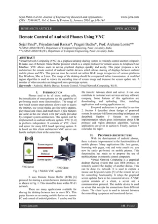 Sejal Patel et al Int. Journal of Engineering Research and Applications
ISSN : 2248-9622, Vol. 4, Issue 1( Version 3), January 2014, pp.141-144

RESEARCH ARTICLE

www.ijera.com

OPEN ACCESS

Remote Control of Android Phones Using VNC
Sejal Patel*, Priyadarshani Raskar*, Pragati Badhe*, Prof. Archana Lomte**
*(JSPM’s BSIOTR (W), Department of Computer Engineering, Pune University, India
** (JSPM’s BSIOTR (W), Department of Computer Engineering, Pune University, India

ABSTRACT
Virtual Network Computing (VNC) is a graphical desktop sharing system to remotely control another computer.
It makes use of Remote Frame Buffer protocol which is a simple protocol for remote access to Graphical User
Interface. VNC allows users to access graphical displays quickly and easily. This paper proposes a new
architecture for remote control of android mobile devices which allows sharing of displays between android
mobile phone and PCs. This process must be carried out within Wi-Fi range irrespective of various platforms
like Windows, Mac or Linux. The image of the desktop should be compressed before transmission. A modified
region algorithm is used to reduce the encoding time of screen image and increase the screen update rate. A
number of video encoders are integrated into a prototype system.
Keywords – Android, Mobile Device, Remote Control, Virtual Network Computing, Wi-Fi.

I.

INTRODUCTION

Phones used to be all about making calls,
but introduction of smart phones has the capability of
performing much more functionalities. The range of
new touch screen smart phones allows user to access
the internet, use social media, get live news updates,
play music and video, and much more. These features
are same as the one which were previously provided
by computer system architecture. This system will be
implemented on android software system. VNC [1-4]
is platform independent. It consists of VNC client
and server for many GUI based operating system. It
is based on thin client architecture.VNC server can
handle multiple client at the same time.

file transfer between client and server. It can also
contribute to customer care services and any software
company. Some features of this application are
downloading and uploading files, installing
applications and starting applications etc.
Proposed architecture is provided in section
2. Section 3 describes about design of proposed
system. In section 4 different encoding techniques are
described. Section 5 focuses on system
implementation which gives information about RFB
protocol and region detection algorithm. Various
applications are given in section 6. Finally, section 7
concludes the paper.

II.

Fig. 1 Mobile VNC system
It uses Remote Frame Buffer (RFB) [6]
protocol for sharing a screen between distinct devices
as shown in Fig. 1. This should be done within Wi-Fi
network.
There are many applications available for
sharing the desktop between two or more PCs. This
paper focuses on accessing mobile device on remote
PC and control of android platform. It can be used for
www.ijera.com

PROPOSED ARCHITECTURE

With the development of android phones,
there is drastic improvement in the functionalities of
mobile phones. Many applications like Java games,
browsing web pages, read and write emails etc. can
now be easily performed on mobile phones. This
functionality has made us to propose the use of
mobile phones to remotely control computers.
Virtual Network Computing is a graphical
desktop sharing system that uses RFB protocol to
remotely control the display of another device. This
can be done via network. It is used to capture a
mouse and keyword events [5] of the remote device
for controlling functionality. It relays the graphical
screen updates back to the connected device. A VNC
system consists of a client, a server and a
communication protocol. The mobile device is used
as server that accepts the connections from different
clients. The client layer is used to interact between
the controlling equipment and monitored device.

141 | P a g e

 