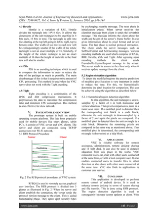 Sejal Patel et al Int. Journal of Engineering Research and Applications
ISSN : 2248-9622, Vol. 4, Issue 1( Version 3), January 2014, pp.141-144
4.3 Hextile
Hextile is a variation of RRE. Hextile
divides the rectangle into 16*16 tiles. It allows the
dimensions of the sub-rectangles to be specified in 4
bits each, 16 bits in total. The rectangle is split into
tiles starting at the top left going in left to right, top to
bottom order. The width of last tile in each row will
be correspondingly smaller if the width of the whole
rectangle is not an exact multiple of 16. Similarly, if
the height of the whole rectangle is not an exact
multiple of 16 then the height of each tile in the final
row will also be smaller.
4.4 Zlib
Zlib is an encoding technique which is used
to compress the information in order to reduce the
size of the package as much as possible. The main
disadvantage of this is that it requires more amount of
CPU processing. This method is used when the VNC
server does not work with the Tight encoding.
4.5 Tight
Tight encoding is a combination of the
JPEG and Zlib compression mechanisms. It
preprocesses the data to maximize the compression
ratio and minimize CPU consumption. This method
is also effective for slow network.

V.

SYSTEM IMPLEMENTATION

The prototype system is built on mobile
operating system platform. This has been popularly
used for mobile devices like smart phones, tablet
PC’s. It consist of VNC server and VNC clients. The
server and client are connected using TCP/IP
connection over Wi-Fi network.
5.1 RFB Protocol Procedure

www.ijera.com

by exchanging security message. The next phase is
initialization phase. When server receives the
clientInit message from client it sends the serverInit
message. This message informs the client about the
width and height of the server’s frame buffer. It also
gives information about its pixel format and device
name. The last phase is normal protocol interaction.
The client sends the server messages such as
SetPixelFormat and SetEncoding messages. Various
encoding methods are used which comprise of RAW,
RRE, Hextile, Zlib, and Tight. After agreeing upon
encoding
methods
the
client
sends
FramebufferUpdateRequset message to the server.
The server sends its screen to the client only when it
receives update message from the client.
5.2 Region detection algorithm
To detect the modified regions the precise prediction
of modified pixel location is very important in order
to reduce the time. For this, we hierarchically
determine the pixel location for comparison. This can
be achieved using the algorithm as described below
5.2.1 Hierarchical region detection algorithm
In this algorithm, the unit rectangle is downsampled by a factor of 4 in both horizontal and
vertical direction. Then pixel comparison is done in a
raster scan order. If a modified pixel is detected then
the corresponding unit block is a code block,
otherwise the unit rectangle is down-sampled by a
factor of 2 and again the pixels are compared. If a
modified pixel is detected then the unit rectangle is a
code block. Otherwise the remaining pixels are
compared in the same way as mentioned above. If no
modified pixel is determined, the corresponding unit
rectangle is determined as a skip block.
VI.
APPLICATIONS
VNC is reliable software for remote
assistance, administration, remote desktop sharing
and IT help desk. It can also be used in distance
education from any place in the world. VNC
connected users can chat with other users connected
at the same time, or with a host computer user. It also
enables connected users to transfer files in either
direction or also share with other users connected at
the same time. VNC also finds its applications in
customer care service.

Fig. 2 The RFB protocol procedures of VNC system
RFB [6] is used to remotely access graphical
user interface. The RFB protocol is divided into 3
phases as illustrated in Fig. 2. When the server and
client establish the connection, the server sends the
protocol version message to the client. This is called
handshaking phase. They agree upon security types
www.ijera.com

VII.
CONCLUSION
This application is developed to perform
remote control of android device. It is used to
enhance remote desktop in terms of screen sharing
and file transfer. This is done using RFB protocol.
The region detection algorithm is used to
consequently increase screen updates at client. With

143 | P a g e

 