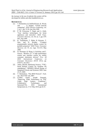 Sejal Patel et al Int. Journal of Engineering Research and Applications
ISSN : 2248-9622, Vol. 4, Issue 1( Version 3), January 2014, pp.141-144

www.ijera.com

the increase in the use of android, this system will be
developed for tablets and other handheld devices.

REFERENCES
[1]

[2]

[3]

[4]

[5]

[6]
[7]

T. Richardson, Q. Stafford-Fraser, K. Wood,
and
A. Hopper, “Virtual network
computing”, IEEE Internet Computing, vol.
2, no. 1, pp. 33-38, Jan./Feb.1998.
P. M. Corocoran, F. Papal, and A. Zoldi,
“User interface technologies for home
appliances and networks”, IEEE Trans.
Consumer Electron, vol. 44, no. 3, pp. 679685, Aug 1998.
K. Tsunashima, T. Shida, H. Kawano, T.
Sato,
and
H.
Kosaka,
“Compact
programmable network display system for
portable projectors” IEEE Trans. Consumer
Electron, vol. 55, no. 2,pp. 312-315, May
2009.
D. Thommes, Q. Wang, A. Gerlicher, and C.
Grecos, “Remote UI: A high performance
remote user interface system for mobile
consumer electronics devices” Proc. Of
IEEE
International
Conference
on
Consumer Electronics (ICCE 2012), pp.
670-671, Jan 2012.
Adam, Skurski, Bartlomiej Swiercz, “VNCbased Remote Control for Symbian OS
smartphones”, MIXDES (Mixed Design of
Integrated Circuits and Systems) 2009, June
25-27, 2009.
T. Richardson, “The RFB Protocol”, Tech.
rep., Real VNC Ltd, 2007.
Cynthia
Taylor,
Joseph
Pasquale,
“Improving Video Performance In VNC
Under
High
Latency
Conditions”,
Collaborative
Technologies
and
Systems(CTS),
2010
International
Symposium on, 17-21 May 2010, pp.26-35.

www.ijera.com

144 | P a g e

 