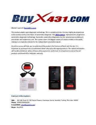 About Launch Buyx431.com
The product adopts open diagnostic technology. This is considered to be the most highly developed one
in the world as well as the future of automotive diagnosis. The X431 scanner represents the progressive
automotive diagnostic technology. It provides automotive diagnostics for the autonomous workshop in
one simple and inexpensive unit. The system covers the biggest variety of vehicle models in the world,
making it an imperative device for the independent automotive expert.
An online survey will help you to understand the product, the features offered and the rate. It is
important to purchase from an authorized dealer who only sell original products. The authorized dealers
will handle and deliver within 24 hours after payment is confirmed. It is important to notice that all
products purchased offer adequate warranty.
Contact Information:-
Add:- A2/182 Floor 25. DK Vizyon Towers, Esentepe, Kartal, Istanbul, Turkey, Pin code 34000
Phone: 00905335405658
E-mail/MSN: info@buyx431.com
Skype: BuyX431
 