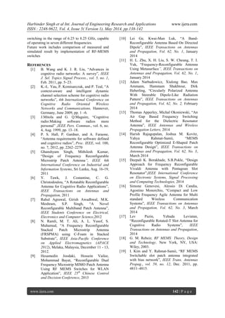 Harbinder Singh et al Int. Journal of Engineering Research and Applications www.ijera.com
ISSN : 2248-9622, Vol. 4, Issue 5( Version 1), May 2014, pp.138-142
www.ijera.com 142 | P a g e
switching in the range of 6.25 to 8.25 GHz, capable
of operating in seven different frequencies.
Future work includes comparison of measured and
simulated result by implementation of RF-MEMS
switches
REFERENCES
[1] B. Wang and K. J. R. Liu, “Advances in
cognitive radio networks: A survey”, IEEE
J. Sel. Topics Signal Process., vol. 5, no. 1,
Feb. 2011, pp. 5–23.
[2] K.-L. Yau, P. Komisarczuk, and P. Teal, “A
context-aware and intelligent dynamic
channel selection scheme for cognitive radio
networks”, 4th International Conference on
Cognitive Radio Oriented Wireless
Networks and Communications, Hannover,
Germany, June 2009, pp. 1 –6.
[3] J.Mitola and G. Q.Maguire, “Cognitive
radio:Making software radios more
personal” ,IEEE Pers. Commun., vol. 6, no.
4, Aug. 1999, pp. 13–18.
[4] P. S. Hall, P. Gardner, and A. Faraone,
“Antenna requirements for software defined
and cognitive radios”, Proc. IEEE, vol. 100,
no. 7, 2012, pp. 2262–2270
[5] Ghanshyam Singh, Mithilesh Kumar,
“Design of Frequency Reconfigurable
Microstrip Patch Antenna”, IEEE 6th
International Conference on Industrial and
Information Systems, Sri Lanka, Aug. 16-19,
2011
[6] Y. Tawk, J. Costantine, C. G.
Christodoulou, “A Rotatable Reconfigurable
Antenna for Cognitive Radio Applications”,
IEEE Transactions on Antennas and
Propagation, 2011
[7] Rahul Agrawal, Girish Awadhwal, M.K.
Meshram, S.P. Singh, “A Novel
Reconfigurable Multiband Patch Antenna”,
IEEE Students Conference on Electrical,
Electronics and Computer Science,2012
[8] N. Ramli, M. T. Ali, A. L. Yusof, S.
Muhamud, “A Frequency Reconfigurable
Stacked Patch Microstrip Antenna
(FRSPMA) using C-Foam in Stacked
Substrate”, IEEE Asia-Pacific Conference
on Applied Electromagnetics (APACE
2012), Melaka, Malaysia, December 11 - 13,
2012.
[9] Hesamedin Joodaki, Hossein Vailee,
Mohammad Bayat, “Reconfigurable Dual
Frequency Microstrip MIMO Patch Antenna
Using RF MEMS Switches for WLAN
Application”, IEEE 25th
Chinese Control
and Decision Conference, 2013
[10] Lei Ge, Kwai-Man Luk, “A Band-
Reconfigurable Antenna Based On Directed
Dipole”, IEEE Transactions on Antennas
and Propagation, Vol. 62, No. 1, January
2014
[11] H. L. Zhu, X. H. Liu, S. W. Cheung, T. I.
Yuk, “Frequency-Reconfigurable Antenna
Using Metasurface”, IEEE Transactions on
Antennas and Propagation, Vol. 62, No. 1,
January 2014
[12] Adam Narbudowicz, Xiulong Bao, Max
Ammann, Hammam Shakhtour, Dirk
Heberling, “Circularly Polarized Antenna
With Steerable Dipole-Like Radiation
Pattern”, IEEE Transactions on Antennas
and Propagation, Vol. 62, No. 2, February
2014
[13] Thomas Apperley, Michal Okoniewski, “An
Air Gap Based Frequency Switching
Method for the Dielectric Resonator
Antenna”, IEEE Antennas and Wireless
Propagation Letters, 2014
[14] Harish Rajagopalan, Joshua M. Kovitz,
Yahya Rahmat-Samii, “MEMS
Reconfigurable Optimized E-Shaped Patch
Antenna Design”, IEEE Transactions on
Antennas and Propagation, Vol. 62, No. 3,
March 2014
[15] Deepali K. Borakhade, S.B.Pokle, “Design
Approach for Frequency Reconfigurable
Vivaldi Antenna with Pentagoan Slot
Resonator”,IEEE International Conference
on Electronic Systems, Signal Processing
and Computing Technologies, 2014
[16] Simone Genovesi, Alessio Di Candia,
Agostino Monorchio, “Compact and Low
Profile Frequency Agile Antenna for Multi
standard Wireless Communication
Systems”, IEEE Transactions on Antennas
and Propagation, Vol. 62, No. 3, March
2014
[17] Lev Pazin, Yehuda Leviatan,
“Reconfigurable Rotated-T Slot Antenna for
Cognitive Radio Systems”, IEEE
Transactions on Antennas and Propagation,
2014
[18] G. M. Rebeiz, RF MEMS: Theory, Design
and Technology. New York, NY, USA:
Wiley, 2003.
[19] I. Kim and Y. Rahmat-Samii, “RF MEMS
Switchable slot patch antenna integrated
with bias network”, IEEE Trans. Antennas
Propag., vol. 59, no. 12, Dec. 2011, pp.
4811–4815.
 