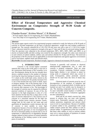 Chandan Kumar et al Int. Journal of Engineering Research and Applications www.ijera.com
ISSN : 2248-9622, Vol. 4, Issue 5( Version 2), May 2014, pp.151-157
www.ijera.com 151 | P a g e
Effect of Elevated Temperature and Aggressive Chemical
Environment on Compressive Strength of M-30 Grade of
Concrete Composite.
Chandan Kumar1
, Krishna Murari2
, C.R.Sharma2
.
1.
M.Tech student, Dept of civil engineering, B.I.T Sindri, Dhanbad(India)
2.
Asst. Prof, Dept of civil engineering, B.I.T Sindri, Dhanbad (India)
Abstract
The present paper reports result of an experimental program conducted to study the behavior of M-30 grade of
concrete at elevated temperature on the basis of physical appearance, weight loss and residual compressive
strength test. The concrete cubes(M-30) of 150×150×150 mm were cast with a ratio of 1:1.26:2.8 by weight.
Three cubeswere tested for compressive strength at the age of 7 days and 28 days by universal testing machine.
Then the specimen were subjected to the elevated temperature 200o
c, 400o
c, 600o
c, 800o
c and 1000o
c in an
electric air heated muffle and after cooling were tested for the compressive strength. Six cubes were immersed
in each solution of sodium sulphate, sulfuric acid, and sodium chloride for 30 days and 60 days. The testreveal
the properties of M-30 concrete and its applicability at elevated temperature and against aggressive environment
such as acid attack, sulphate attack and chloride attack.
Keywords: Elevated temperature, Residual strength, Aggressive chemical environment, M-30 concrete
I. INTRODUCTION
Concrete is the second highest consumed
material after water in the world, plays a vital role in
the construction field because of the versatility in its
use, Developments during the last two decades have
shown a marked increase in the number of structure
involving the long time heating of concrete. After the
9-11 attack on the world trade centre, interest in the
assessment of structure for fire greatly increased. Fire
is one of the hazards that may result in death, injury
or property damage. One of the burning topic in fire
research today is assessment of the residual strength
of concrete after exposure to fire. The knowledge of
the strength of concrete may be required for different
practical condition of exposure. In case of fire, the
exposure to the high temperature is only of a few
hours duration but the heat flux is large and so is the
mass of concrete subjected to it. The extensive use of
concrete as a structural material for the high rise
buildings, nuclear power reactors, pressure vessels,
storage tank for hot crude oil, hot water and coal
gasification & liquefaction vessels increases the risk
of concrete is most suitable to resist high
temperatures because of its low thermal conductivity
and high specific gravity[1]. It was investigated that
the loss in structural quality of concrete due to rise of
temperature is influenced by its degradation through
changes induced in basic process of cement hydration
and hardening of the binding system in the cement
paste of concrete[1].
Concrete is generally well resistant to chemical
attack,provided anappropriate mix is used and
concrete is properly compacted. There are some
exceptions. Concrete containing Portland cement,
being highly alkaline is not resistant to attack by
strong acids or compounds which may convert to
acids. Consequently, unless protected, concrete
should not be used when this form of attack may
occur.
Chemical attack of concrete occur by way of
decomposition of the products of hydration and
formation of new compound which, if soluble may be
leached out and if not soluble may be disruptive in
situ. The attacking compounds must be in solution.
Te most vulnerable cement hydrate is Ca(OH)2, but
C-S-H can also be attacked. Calcareous aggregates
are also vulnerable[2].
Solid salt do not attack concrete but, when
present in solution they can react with hydrated
cement paste. Particularly common are sulfates of
sodium, potassium, magnesium and calcium which
occur in soil or in groundwater. Because of solubility
of calcium sulfate is low, groundwater with a high
sulfate content contain the other sulfates as well as
calcium sulfate. Te significance of this lies in the fact
that those other sulfates as well as calcium sulfates
react wit te various products of hydration of cement
and not only with Ca(OH)2[3].
RESEARCH ARTICLE OPEN ACCESS
 