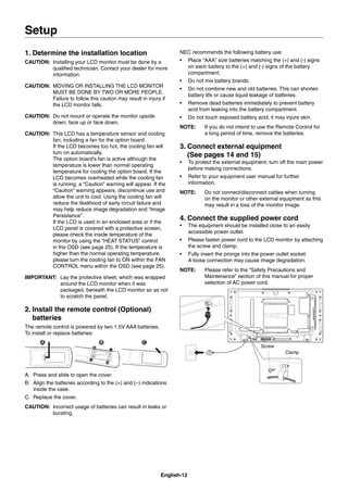 English-12
1. Determine the installation location
CAUTION: Installing your LCD monitor must be done by a
qualiﬁed technician. Contact your dealer for more
information.
CAUTION: MOVING OR INSTALLING THE LCD MONITOR
MUST BE DONE BY TWO OR MORE PEOPLE.
Failure to follow this caution may result in injury if
the LCD monitor falls.
CAUTION: Do not mount or operate the monitor upside
down, face up or face down.
CAUTION: This LCD has a temperature sensor and cooling
fan, including a fan for the option board.
If the LCD becomes too hot, the cooling fan will
turn on automatically.
The option board’s fan is active although the
temperature is lower than normal operating
temperature for cooling the option board. If the
LCD becomes overheated while the cooling fan
is running, a “Caution” warning will appear. If the
“Caution” warning appears, discontinue use and
allow the unit to cool. Using the cooling fan will
reduce the likelihood of early circuit failure and
may help reduce image degradation and “Image
Persistance”.
If the LCD is used in an enclosed area or if the
LCD panel is covered with a protective screen,
please check the inside temperature of the
monitor by using the “HEAT STATUS” control
in the OSD (see page 25). If the temperature is
higher than the normal operating temperature,
please turn the cooling fan to ON within the FAN
CONTROL menu within the OSD (see page 25).
IMPORTANT: Lay the protective sheet, which was wrapped
around the LCD monitor when it was
packaged, beneath the LCD monitor so as not
to scratch the panel.
2. Install the remote control (Optional)
batteries
The remote control is powered by two 1.5V AAA batteries.
To install or replace batteries:
A. Press and slide to open the cover.
B. Align the batteries according to the (+) and (–) indications
inside the case.
C. Replace the cover.
CAUTION: Incorrect usage of batteries can result in leaks or
bursting.
NEC recommends the following battery use:
• Place “AAA” size batteries matching the (+) and (-) signs
on each battery to the (+) and (-) signs of the battery
compartment.
• Do not mix battery brands.
• Do not combine new and old batteries. This can shorten
battery life or cause liquid leakage of batteries.
• Remove dead batteries immediately to prevent battery
acid from leaking into the battery compartment.
• Do not touch exposed battery acid, it may injure skin.
NOTE: If you do not intend to use the Remote Control for
a long period of time, remove the batteries.
3. Connect external equipment
(See pages 14 and 15)
• To protect the external equipment; turn off the main power
before making connections.
• Refer to your equipment user manual for further
information.
NOTE: Do not connect/disconnect cables when turning
on the monitor or other external equipment as this
may result in a loss of the monitor image.
4. Connect the supplied power cord
• The equipment should be installed close to an easily
accessible power outlet.
• Please fasten power cord to the LCD monitor by attaching
the screw and clamp.
• Fully insert the prongs into the power outlet socket.
A loose connection may cause image degradation.
NOTE: Please refer to the “Safety Precautions and
Maintenance” section of this manual for proper
selection of AC power cord.
Screw
Clamp
Setup
 