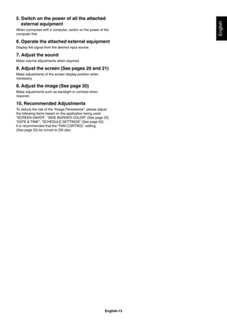 English-13
English
5. Switch on the power of all the attached
external equipment
When connected with a computer, switch on the power of the
computer ﬁrst.
6. Operate the attached external equipment
Display the signal from the desired input source.
7. Adjust the sound
Make volume adjustments when required.
8. Adjust the screen (See pages 20 and 21)
Make adjustments of the screen display position when
necessary.
9. Adjust the image (See page 20)
Make adjustments such as backlight or contrast when
required.
10. Recommended Adjustments
To reduce the risk of the “Image Persistence”, please adjust
the following items based on the application being used:
“SCREEN SAVER”, “SIDE BORDER COLOR” (See page 25)
“DATE & TIME”, “SCHEDULE SETTINGS” (See page 22).
It is recommended that the “FAN CONTROL” setting
(See page 25) be turned to ON also.
 