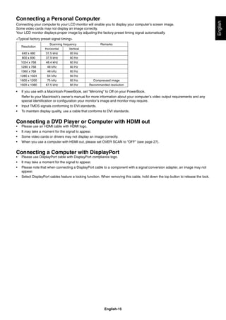 English-15
English
Connecting a Personal Computer
Connecting your computer to your LCD monitor will enable you to display your computer’s screen image.
Some video cards may not display an image correctly.
Your LCD monitor displays proper image by adjusting the factory preset timing signal automatically.
<Typical factory preset signal timing>
Resolution
Scanning frequency Remarks
Horizontal Vertical
640 x 480 31.5 kHz 60 Hz
800 x 600 37.9 kHz 60 Hz
1024 x 768 48.4 kHz 60 Hz
1280 x 768 48 kHz 60 Hz
1360 x 768 48 kHz 60 Hz
1280 x 1024 64 kHz 60 Hz
1600 x 1200 75 kHz 60 Hz Compressed image
1920 x 1080 67.5 kHz 60 Hz Recommended resolution
• If you use with a Macintosh PowerBook, set “Mirroring” to Off on your PowerBook.
Refer to your Macintosh’s owner’s manual for more information about your computer’s video output requirements and any
special identiﬁcation or conﬁguration your monitor’s image and monitor may require.
• Input TMDS signals conforming to DVI standards.
• To maintain display quality, use a cable that conforms to DVI standards.
Connecting a DVD Player or Computer with HDMI out
• Please use an HDMI cable with HDMI logo.
• It may take a moment for the signal to appear.
• Some video cards or drivers may not display an image correctly.
• When you use a computer with HDMI out, please set OVER SCAN to “OFF” (see page 27).
Connecting a Computer with DisplayPort
• Please use DisplayPort cable with DisplayPort compliance logo.
• It may take a moment for the signal to appear.
• Please note that when connecting a DisplayPort cable to a component with a signal conversion adapter, an image may not
appear.
• Select DisplayPort cables feature a locking function. When removing this cable, hold down the top button to release the lock.
 