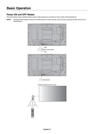 English-16
Basic Operation
Power ON and OFF Modes
The LCD monitor power indicator will turn green while powered on and will turn red or amber while powered off.
NOTE: The Main Power Switch must be in the ON position in order to power up the monitor using the remote control or the
Power Button.
Main Power Switch
ON
OFF
Power Button
Using the optional remote control
 