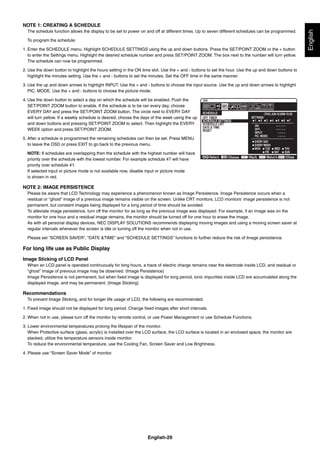 English-29
English
NOTE 1: CREATING A SCHEDULE
The schedule function allows the display to be set to power on and off at different times. Up to seven different schedules can be programmed.
To program the schedule:
1. Enter the SCHEDULE menu. Highlight SCHEDULE SETTINGS using the up and down buttons. Press the SET/POINT ZOOM or the + button
to enter the Settings menu. Highlight the desired schedule number and press SET/POINT ZOOM. The box next to the number will turn yellow.
The schedule can now be programmed.
2. Use the down button to highlight the hours setting in the ON time slot. Use the + and - buttons to set the hour. Use the up and down buttons to
highlight the minutes setting. Use the + and - buttons to set the minutes. Set the OFF time in the same manner.
3. Use the up and down arrows to highlight INPUT. Use the + and - buttons to choose the input source. Use the up and down arrows to highlight
PIC. MODE. Use the + and - buttons to choose the picture mode.
4. Use the down button to select a day on which the schedule will be enabled. Push the
SET/POINT ZOOM button to enable. If the schedule is to be ran every day, choose
EVERY DAY and press the SET/POINT ZOOM button. The circle next to EVERY DAY
will turn yellow. If a weekly schedule is desired, choose the days of the week using the up
and down buttons and pressing SET/POINT ZOOM to select. Then highlight the EVERY
WEEK option and press SET/POINT ZOOM.
5. After a schedule is programmed the remaining schedules can then be set. Press MENU
to leave the OSD or press EXIT to go back to the previous menu.
NOTE: If schedules are overlapping then the schedule with the highest number will have
priority over the schedule with the lowest number. For example schedule #7 will have
priority over schedule #1.
If selected input or picture mode is not available now, disable input or picture mode
is shown in red.
NOTE 2: IMAGE PERSISTENCE
Please be aware that LCD Technology may experience a phenomenon known as Image Persistence. Image Persistence occurs when a
residual or “ghost” image of a previous image remains visible on the screen. Unlike CRT monitors, LCD monitors’ image persistence is not
permanent, but constant images being displayed for a long period of time should be avoided.
To alleviate image persistence, turn off the monitor for as long as the previous image was displayed. For example, if an image was on the
monitor for one hour and a residual image remains, the monitor should be turned off for one hour to erase the image.
As with all personal display devices, NEC DISPLAY SOLUTIONS recommends displaying moving images and using a moving screen saver at
regular intervals whenever the screen is idle or turning off the monitor when not in use.
Please set “SCREEN SAVER”, “DATE &TIME” and “SCHEDULE SETTINGS” functions to further reduce the risk of Image persistence.
For long life use as Public Display
Image Sticking of LCD Panel
When an LCD panel is operated continuously for long hours, a trace of electric charge remains near the electrode inside LCD, and residual or
“ghost” image of previous image may be observed. (Image Persistence)
Image Persistence is not permanent, but when ﬁxed image is displayed for long period, ionic impurities inside LCD are accumulated along the
displayed image, and may be permanent. (Image Sticking)
Recommendations
To prevent Image Sticking, and for longer life usage of LCD, the following are recommended.
1. Fixed image should not be displayed for long period. Change ﬁxed images after short intervals.
2. When not in use, please turn off the monitor by remote control, or use Power Management or use Schedule Functions.
3. Lower environmental temperatures prolong the lifespan of the monitor.
When Protective surface (glass, acrylic) is installed over the LCD surface, the LCD surface is located in an enclosed space, the monitor are
stacked, utilize the temperature sensors inside monitor.
To reduce the environmental temperature, use the Cooling Fan, Screen Saver and Low Brightness.
4. Please use “Screen Saver Mode” of monitor.
SCHEDULE:
ON: – – : – –
OFF: – – : – –
– – – –INPUT:
PIC. MODE: – – – –
DVI
(THU) JUN.18.2009 15:38
SETTINGS:OFF TIMER
SCHEDULE SETTINGS
SCHEDULE LIST
DATE & TIME
RESET
MON TUE WED THU
SAT SUNFRI
1 2 3 4 5 6 7
Choose Mark Return Close
EVERY DAY
EVERY WEEK
 