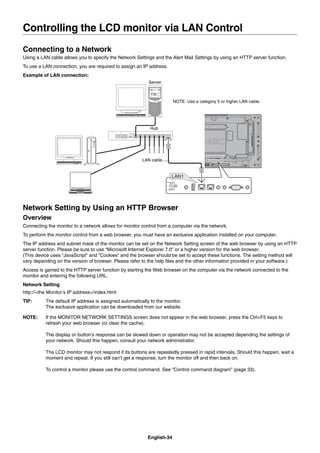English-34
Connecting to a Network
Using a LAN cable allows you to specify the Network Settings and the Alert Mail Settings by using an HTTP server function.
To use a LAN connection, you are required to assign an IP address.
Example of LAN connection:
Server
Hub
NOTE: Use a category 5 or higher LAN cable.
LAN cable
Network Setting by Using an HTTP Browser
Overview
Connecting the monitor to a network allows for monitor control from a computer via the network.
To perform the monitor control from a web browser, you must have an exclusive application installed on your computer.
The IP address and subnet mask of the monitor can be set on the Network Setting screen of the web browser by using an HTTP
server function. Please be sure to use “Microsoft Internet Explorer 7.0” or a higher version for the web browser.
(This device uses “JavaScript” and “Cookies” and the browser should be set to accept these functions. The setting method will
vary depending on the version of browser. Please refer to the help ﬁles and the other information provided in your software.)
Access is gained to the HTTP server function by starting the Web browser on the computer via the network connected to the
monitor and entering the following URL.
Network Setting
http://<the Monitor’s IP address>/index.html
TIP: The default IP address is assigned automatically to the monitor.
The exclusive application can be downloaded from our website.
NOTE: If the MONITOR NETWORK SETTINGS screen does not appear in the web browser, press the Ctrl+F5 keys to
refresh your web browser (or clear the cache).
The display or button’s response can be slowed down or operation may not be accepted depending the settings of
your network. Should this happen, consult your network administrator.
The LCD monitor may not respond if its buttons are repeatedly pressed in rapid intervals. Should this happen, wait a
moment and repeat. If you still can’t get a response, turn the monitor off and then back on.
To control a monitor please use the control command. See “Control command diagram” (page 33).
Controlling the LCD monitor via LAN Control
 