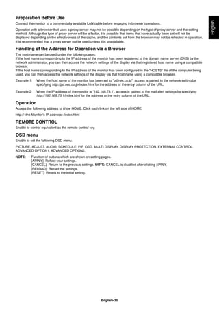 English-35
English
Preparation Before Use
Connect the monitor to a commercially available LAN cable before engaging in browser operations.
Operation with a browser that uses a proxy server may not be possible depending on the type of proxy server and the setting
method. Although the type of proxy server will be a factor, it is possible that items that have actually been set will not be
displayed depending on the effectiveness of the cache, and the contents set from the browser may not be reﬂected in operation.
It is recommended that a proxy server not be used unless it is unavailable.
Handling of the Address for Operation via a Browser
The host name can be used under the following cases:
If the host name corresponding to the IP address of the monitor has been registered to the domain name server (DNS) by the
network administrator, you can then access the network settings of the display via that registered host name using a compatible
browser.
If the host name corresponding to the IP address of the monitor has been conﬁgured in the “HOSTS” ﬁle of the computer being
used, you can then access the network settings of the display via that host name using a compatible browser.
Example 1: When the host name of the monitor has been set to “pd.nec.co.jp”, access is gained to the network setting by
specifying http://pd.nec.co.jp/index.html for the address or the entry column of the URL.
Example 2: When the IP address of the monitor is “192.168.73.1”, access is gained to the mail alert settings by specifying
http://192.168.73.1/index.html for the address or the entry column of the URL.
Operation
Access the following address to show HOME. Click each link on the left side of HOME.
http://<the Monitor’s IP address>/index.html
REMOTE CONTROL
Enable to control equivalent as the remote control key.
OSD menu
Enable to set the following OSD menu.
PICTURE, ADJUST, AUDIO, SCHEDULE, PIP, OSD, MULTI DISPLAY, DISPLAY PROTECTION, EXTERNAL CONTROL,
ADVANCED OPTION1, ADVANCED OPTION2.
NOTE: Function of buttons which are shown on setting pages.
[APPLY]: Reﬂect your settings.
[CANCEL]: Return to the previous settings. NOTE: CANCEL is disabled after clicking APPLY.
[RELOAD]: Reload the settings.
[RESET]: Resets to the initial setting.
 