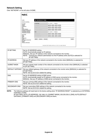 English-36
Network Setting
Click “NETWORK” on the left side of HOME.
IP SETTING Set for IP ADDRESS setting.
AUTO: Automatically assign an IP address.
MANUAL: Set your IP address of the network connected to the monitor.
NOTE: Consult your network administrator for the IP address when [AUTO] is selected for
[IP SETTING].
IP ADDRESS Set your IP address of the network connected to the monitor when [MANUAL] is selected for
[IP SETTING].
SUBNET MASK Set your subnet mask number of the network connected to the monitor when [MANUAL] is selected
for [IP SETTING].
DEFAULT GATEWAY Set your default gateway of the network connected to the monitor when [MANUAL] is selected for
[IP SETTING].
NOTE: Set as [0.0.0.0] to delete the setting.
DNS Set for IP ADDRESS setting of DNS server.
AUTO: Automatically assign an IP address of DNS server connected to the monitor.
MANUAL: Set your IP address of DNS server connected to the monitor.
PRIMARY DNS Set your primary DNS settings of the network connected to the monitor.
NOTE: Set as [0.0.0.0] to delete the setting.
SECONDARY DNS Set your secondary DNS settings of the network connected to the monitor.
NOTE: Set as [0.0.0.0] to delete the setting.
NOTE: The following settings will reset back to the factory setting when “IP ADDRESS RESET” is selected by an EXTERNAL
CONTROL of OSD:
[IP SETTING]: AUTO, [IP ADDRESS]: 192.168.0.10, [SUBNET MASK]: 255.255.255.0, [DNS]: AUTO [DEFAULT
GATEWAY], [PRIMARY DNS] and [SECONDARY DNS] are blank.
 