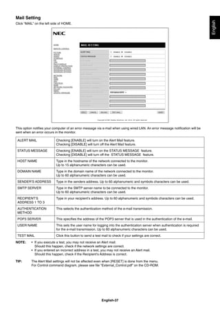 English-37
English
Mail Setting
Click “MAIL” on the left side of HOME.
This option notiﬁes your computer of an error message via e-mail when using wired LAN. An error message notiﬁcation will be
sent when an error occurs in the monitor.
ALERT MAIL Checking [ENABLE] will turn on the Alert Mail feature.
Checking [DISABLE] will turn off the Alert Mail feature.
STATUS MESSAGE Checking [ENABLE] will turn on the STATUS MESSAGE feature.
Checking [DISABLE] will turn off the STATUS MESSAGE feature.
HOST NAME Type in the hostname of the network connected to the monitor.
Up to 15 alphanumeric characters can be used.
DOMAIN NAME Type in the domain name of the network connected to the monitor.
Up to 60 alphanumeric characters can be used.
SENDER’S ADDRESS Type in the senders address. Up to 60 alphanumeric and symbols characters can be used.
SMTP SERVER Type in the SMTP server name to be connected to the monitor.
Up to 60 alphanumeric characters can be used.
RECIPIENT’S
ADDRESS 1 TO 3
Type in your recipient’s address. Up to 60 alphanumeric and symbols characters can be used.
AUTHENTICATION
METHOD
This selects the authentication method of the e-mail transmission.
POP3 SERVER This speciﬁes the address of the POP3 server that is used in the authentication of the e-mail.
USER NAME This sets the user name for logging into the authentication server when authentication is required
for the e-mail transmission. Up to 60 alphanumeric characters can be used.
TEST MAIL Click this button to send a test mail to check if your settings are correct.
NOTE: • If you execute a test, you may not receive an Alert mail.
Should this happen, check if the network settings are correct.
• If you entered an incorrect address in a test, you may not receive an Alert mail.
Should this happen, check if the Recipient’s Address is correct.
TIP: The Alert Mail settings will not be affected even when [RESET] is done from the menu.
For Control command diagram, please see ﬁle “External_Control.pdf” on the CD-ROM.
 