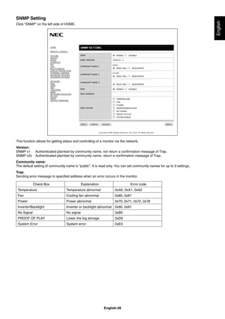 English-39
English
SNMP Setting
Click “SNMP” on the left side of HOME.
This function allows for getting status and controlling of a monitor via the network.
Version:
SNMP v1 Authenticated plaintext by community name, not return a conﬁrmation message of Trap.
SNMP v2c Authenticated plaintext by community name, return a conﬁrmation message of Trap.
Community name:
The default setting of community name is “public”. It is read only. You can set community names for up to 3 settings.
Trap:
Sending error message to speciﬁed address when an error occurs in the monitor.
Check Box Explanation Error code
Temperature Temperature abnormal 0xA0, 0xA1, 0xA2
Fan Cooling fan abnormal 0x80, 0x81
Power Power abnormal 0x70, 0x71, 0x72, 0x78
Inverter/Backlight Inverter or backlight abnormal 0x90, 0x91
No Signal No signal 0xB0
PROOF OF PLAY Lower the log storage 0xD0
System Error System error 0xE0
 