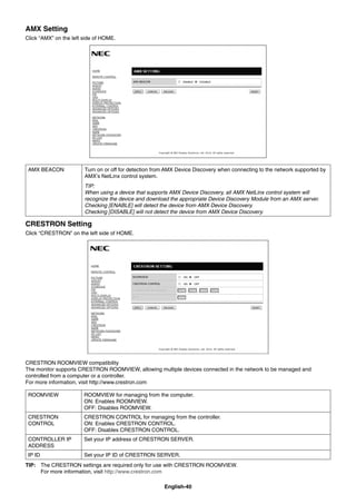 English-40
AMX Setting
Click “AMX” on the left side of HOME.
AMX BEACON Turn on or off for detection from AMX Device Discovery when connecting to the network supported by
AMX’s NetLinx control system.
TIP:
When using a device that supports AMX Device Discovery, all AMX NetLinx control system will
recognize the device and download the appropriate Device Discovery Module from an AMX server.
Checking [ENABLE] will detect the device from AMX Device Discovery.
Checking [DISABLE] will not detect the device from AMX Device Discovery.
CRESTRON Setting
Click “CRESTRON” on the left side of HOME.
CRESTRON ROOMVIEW compatibility
The monitor supports CRESTRON ROOMVIEW, allowing multiple devices connected in the network to be managed and
controlled from a computer or a controller.
For more information, visit http://www.crestron.com
ROOMVIEW ROOMVIEW for managing from the computer.
ON: Enables ROOMVIEW.
OFF: Disables ROOMVIEW.
CRESTRON
CONTROL
CRESTRON CONTROL for managing from the controller.
ON: Enables CRESTRON CONTROL.
OFF: Disables CRESTRON CONTROL.
CONTROLLER IP
ADDRESS
Set your IP address of CRESTRON SERVER.
IP ID Set your IP ID of CRESTRON SERVER.
TIP: The CRESTRON settings are required only for use with CRESTRON ROOMVIEW.
For more information, visit http://www.crestron.com
 