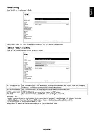 English-41
English
Name Setting
Click “NAME” on the left side of HOME.
Set a monitor name. The name must be 16 characters or less. The default is model name.
Network Password Setting
Click “NETWORK PASSWORD” on the left side of HOME.
PJLink PASSWORD Set a password for PJLink*. A password must be 32 characters or less. Do not forget your password.
However, if you forget your password, consult with your dealer.
HTTP PASSWORD Set a password for HTTP server. A password must be 10 characters or less.
HTTP PASSWORD
ENABLE
HTTP PASSWORD is required when logging in HTTP server.
Set a monitor name as USER NAME when inputting the password.
*What is PJLink?
PJLink is a standardization of protocol used for controlling devices of different manufacturers. This standard protocol is
established by Japan Business Machine and Information System Industries Association (JBMIA) in 2005.
The device supports all the commands of PJLink Class 1.
Setting of PJLink will not be affected even when [RESET] is done from the menu.
 