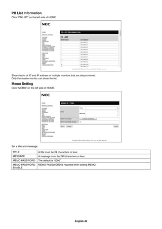 English-42
PD List Information
Click “PD LIST” on the left side of HOME.
Show the list of ID and IP address of multiple monitors that are daisy-chained.
Only the master monitor can show the list.
Memo Setting
Click “MEMO” on the left side of HOME.
Set a title and meesage.
TITLE A title must be 24 characters or less.
MESSAGE A message must be 240 characters or less.
MEMO PASSWORD The default is “0000”.
MEMO PASSWORD
ENABLE
MEMO PASSWORD is required when setting MEMO.
 