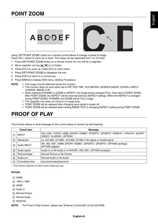 English-43
English
Using “SET/POINT ZOOM” button on a remote control allows to enlarge a partial of image.
Press CH+/- button to zoom up or down. The image can be expanded from 1 to 10 times.
1 Press [SET/POINT ZOOM] button on a remote control. An icon will be a magniﬁer.
2 Move magniﬁer icon by [ ] [ ] [+] [-] button.
3 Press [CH+] to zoom up. Press [CH-] to zoom down.
4 Press [SET/POINT ZOOM] to disappear the icon.
5 Press [EXIT] to return to a normal size.
6 Press [MENU] to display OSD menu.<Setting Procedure>
NOTE: • The image may be distorted during this function.
• This function does not work when set to PIP, POP, PBP, TILE MATRIX, SCREEN SAVER, SUPER in INPUT
CHANGE, IMAGE FLIP.
• When selected DYNAMIC or ZOOM in ASPECT, the image will be changed FULL, then start to POINT ZOOM.
After POINT ZOOM, the ASPECT will be returned previous ASPECT settings. When the ASPECT is changed
during POINT ZOOM, DYNAMIC and ZOOM will be FULL image.
• The magniﬁer icon does not move to no image area.
• POINT ZOOM will be released after changing input signal or power off.
• POINT ZOOM will be released when setting IMAGE FLIP or changing ASPECT setting during POINT ZOOM.
PROOF OF PLAY
This function allows to send message for the current status of monitor by self checking.
Check item Message
① INPUT
DVI, VGA, Y/Pb/Pr, HDMI, DPORT, HDMI2*, DPORT2*, DPORT3*, RGB/HV*, Y/Pb/Pr2*, SCART*,
VIDEO*, S-VIDEO*, OPTION*
② Resolution ex. (H)1920, (V)1080 , (H)1360, (V)768 or No signal or Invalid signal
③ Audio INPUT
IN1, IN2, IN3*, HDMI, DPORT, HDMI2*, DPORT2*, DPORT3*, OPTION (analog)*,
OPTION (digital)*
④ Audio signal Audio in or No Audio in or N/A (IN1, IN2, IN3*, OPTION (analog)*)
⑤ Picture Image Normal Picture or No Picture
⑥ Audio out Normal Audio or No Audio
⑦ Cumulative time (hour)/(minutes)/(second)
*: This function depends on which option board you use.
Sample:
① HDMI
② 1920 x 1080
③ HDMI
④ Audio in
⑤ Normal Picture
⑥ Normal Audio
⑦ 0h/0m/0s
NOTE: For Proof of Play function, please see “External_Control.pdf” on the CD-ROM.
POINT ZOOM
 