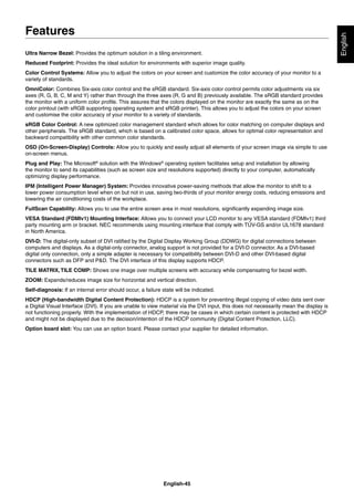 English-45
English
Ultra Narrow Bezel: Provides the optimum solution in a tiling environment.
Reduced Footprint: Provides the ideal solution for environments with superior image quality.
Color Control Systems: Allow you to adjust the colors on your screen and customize the color accuracy of your monitor to a
variety of standards.
OmniColor: Combines Six-axis color control and the sRGB standard. Six-axis color control permits color adjustments via six
axes (R, G, B, C, M and Y) rather than through the three axes (R, G and B) previously available. The sRGB standard provides
the monitor with a uniform color proﬁle. This assures that the colors displayed on the monitor are exactly the same as on the
color printout (with sRGB supporting operating system and sRGB printer). This allows you to adjust the colors on your screen
and customise the color accuracy of your monitor to a variety of standards.
sRGB Color Control: A new optimized color management standard which allows for color matching on computer displays and
other peripherals. The sRGB standard, which is based on a calibrated color space, allows for optimal color representation and
backward compatibility with other common color standards.
OSD (On-Screen-Display) Controls: Allow you to quickly and easily adjust all elements of your screen image via simple to use
on-screen menus.
Plug and Play: The Microsoft®
solution with the Windows®
operating system facilitates setup and installation by allowing
the monitor to send its capabilities (such as screen size and resolutions supported) directly to your computer, automatically
optimizing display performance.
IPM (Intelligent Power Manager) System: Provides innovative power-saving methods that allow the monitor to shift to a
lower power consumption level when on but not in use, saving two-thirds of your monitor energy costs, reducing emissions and
lowering the air conditioning costs of the workplace.
FullScan Capability: Allows you to use the entire screen area in most resolutions, signiﬁcantly expanding image size.
VESA Standard (FDMIv1) Mounting Interface: Allows you to connect your LCD monitor to any VESA standard (FDMIv1) third
party mounting arm or bracket. NEC recommends using mounting interface that comply with TÜV-GS and/or UL1678 standard
in North America.
DVI-D: The digital-only subset of DVI ratiﬁed by the Digital Display Working Group (DDWG) for digital connections between
computers and displays. As a digital-only connector, analog support is not provided for a DVI-D connector. As a DVI-based
digital only connection, only a simple adapter is necessary for compatibility between DVI-D and other DVI-based digital
connectors such as DFP and P&D. The DVI interface of this display supports HDCP.
TILE MATRIX,TILE COMP: Shows one image over multiple screens with accuracy while compensating for bezel width.
ZOOM: Expands/reduces image size for horizontal and vertical direction.
Self-diagnosis: If an internal error should occur, a failure state will be indicated.
HDCP (High-bandwidth Digital Content Protection): HDCP is a system for preventing illegal copying of video data sent over
a Digital Visual Interface (DVI). If you are unable to view material via the DVI input, this does not necessarily mean the display is
not functioning properly. With the implementation of HDCP, there may be cases in which certain content is protected with HDCP
and might not be displayed due to the decision/intention of the HDCP community (Digital Content Protection, LLC).
Option board slot: You can use an option board. Please contact your supplier for detailed information.
Features
 