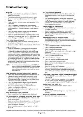 English-46
No picture
• The signal cable should be completely connected to the
display card/computer.
• The display card should be completely seated in its slot.
• Check the main Power Switch, it should be in the ON
position.
• Power Switch and computer power switch should be in the
ON position.
• Check to make sure that a supported mode has been
selected on the display card or system being used. (Please
consult display card or system manual to change graphics
mode.)
• Check the monitor and your display card with respect to
compatibility and recommended settings.
• Check the signal cable connector for bent or pushed-in pins.
• The monitor automatically goes into OFF at the preset time
period after signal is lost. Press the power button.
Power Button does not respond
• Unplug the power cord of the monitor from the AC outlet to
turn off and reset the monitor.
• Check the main Power Switch on the back side of the monitor.
Image persistence
• Please be aware that LCD Technology may experience
a phenomenon known as Image Persistence. Image
Persistence occurs when a residual or “ghost” image of a
previous image remains visible on the screen. Unlike CRT
monitors, LCD monitors’ image persistence is not permanent,
but constant images being displayed for a long period of time
should be avoided. To alleviate image persistence, turn off
the monitor for as long as the previous image was displayed.
For example, if an image was on the monitor for one hour
and a residual image remains, the monitor should be turned
off for one hour to erase the image.
NOTE: As with all personal display devices, NEC DISPLAY
SOLUTIONS recommends displaying moving images
and using a moving screen saver at regular intervals
whenever the screen is idle or turning off the monitor
when not in use.
Image is unstable, unfocused or swimming is apparent
• Signal cable should be completely attached to the computer.
• Use the OSD Image Adjust controls to focus and adjust
display by increasing or decreasing the ﬁne adjustment.
When the display mode is changed, the OSD Image Adjust
settings may need to be re-adjusted.
• Check the monitor and your display card with respect to
compatibility and recommended signal timings.
• If your text is garbled, change the video mode to non-
interlace and use 60Hz refresh rate.
• The image may be distorted when turning the power on or
changing the settings.
Image of component signal is greenish
• Check to see if the Y/Pb/Pr input connector is selected.
LED on monitor is not lit (no green or red color can be seen)
• Power Switch should be in the ON position and power cord
should be connected.
• Check the main Power Switch, it should be in the ON position.
• Make certain the computer is not in a power-saving mode
(touch the keyboard or mouse).
• Check to see that the power indicator option in the OSD is
set to ON.
RED LED on monitor is blinking
• A certain failure might have occurred, please contact your
nearest authorized NEC DISPLAY SOLUTIONS service
facility.
• If the monitor is powered off by the inside temperature
being higher than the normal operating temperature, a RED
LED will blink six times. Power on the display again after
conﬁrming the inside temperature has been reduced to
normal operation temperature.
Display image is not sized properly
• Use the OSD Image Adjust controls to increase or decrease
the coarse adjustment.
• Check to make sure that a supported mode has been
selected on the display card or system being used.
(Please consult display card or system manual to change
graphics mode.)
Selected resolution is not displayed properly
• Use OSD Display Mode to enter Information menu and
conﬁrm that the appropriate resolution has been selected. If
not, select corresponding option.
No Sound
• Check to see if audio cable is properly connected.
• Check to see if mute is activated.
• Check to see if volume is set at minimum.
• Check to see if computer supports an audio signal through
DisplayPort.
If unsure, contact the computer manufacturer.
• Check to see if SURROUND is ON.
Remote Control is not available
• Check the Remote Control’s batteries status.
• Check if batteries are inserted correctly.
• Check if the Remote Control is pointing at the monitor’s
remote sensor.
• Check the IR LOCK SETTING status.
• The remote control system may not function when direct
sunlight or strong illumination strikes the remote control
sensor of the LCD monitor, or when there is an object in the
path.
“SCHEDULE”/“OFF TIMER” function is not working properly
• The “SCHEDULE” function will be disabled when the “OFF
TIMER” is set.
• If the “OFF TIMER” function is enabled and the power to
the LCD monitor is turned off when the power supply is
interrupted unexpectedly, then the “OFF TIMER” will be reset.
Snowy Picture, Poor Sound in TV
• Check antenna/cable connection. Use new cable if
necessary.
Interference in TV
• Check components for shielding, move away from monitor if
necessary.
RS-232C or LAN control is not available
• Check RS-232C or LAN cable connection.
Either light vertical or horizontal stripes may appear, depending on the speciﬁc display pattern. This is no product fault or degradation.
Troubleshooting
 