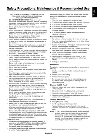 English-3
English
FOR OPTIMUM PERFORMANCE, PLEASE NOTE THE
FOLLOWING WHEN SETTING UP AND USING
THE MULTI-FUNCTION MONITOR:
• DO NOT OPEN THE MONITOR. There are no user
serviceable parts inside and opening or removing covers may
expose you to dangerous shock hazards or other risks. Refer
all servicing to qualiﬁed service personnel.
• Do not spill any liquids into the cabinet or use your monitor
near water.
• Do not insert objects of any kind into the cabinet slots, as they
may touch dangerous voltage points, which can be harmful or
fatal or may cause electric shock, ﬁre or equipment failure.
• Do not place any heavy objects on the power cord.
Damage to the cord may cause shock or ﬁre.
• Do not place this product on a sloping or unstable cart, stand
or table, as the monitor may fall, causing serious damage to
the monitor.
• Do not mount this product face up, face down or upside down
for an extended period of time as it may cause permanent
damage to the screen.
• The power supply cord you use must have been approved by
and comply with the safety standards of your country. (Type
H05VV-F 3G 1mm2
should be used in Europe)
• In UK, use a BS-approved power cord with molded plug
having a black (13A) fuse installed for use with this monitor.
• Do not place any objects onto the monitor and do not use the
monitor outdoors.
• Do not bend, crimp or otherwise damage the power cord.
• If glass is broken, handle with care.
• Do not cover vent on monitor.
• Do not use monitor in high temperature, humid, dusty, or oily
areas.
• If monitor or glass is broken, do not come in contact with the
liquid crystal and handle with care.
• Allow adequate ventilation around the monitor, so that heat
can properly dissipate. Do not block ventilated openings or
place the monitor near a radiator or other heat sources.
Do not put anything on top of the monitor.
• The power cable connector is the primary means of detaching
the system from the power supply. The monitor should be
installed close to a power outlet, which is easily accessible.
• Do not move or mount this product by hanging a rope or wire
to the backside handle.
Do not mount or secure this product by using the backside
handle. It may fall and cause personal injury.
• Handle with care when transporting. Save packaging for
transporting.
• If using the cooling fan continuously, it is recommended to
wipe holes clean a minimum of once a month.
• Please clean the holes of back cabinet to reject dirt and dust
at least once a year because of set reliability.
• When using a LAN cable, do not connect to a peripheral
device with wiring that might have excessive voltage.
• Do not use monitor under rapid temperature and humidity
change condition or avoid cold air from air-conditioning outlet
directly, as it may shorten the lifetime of the monitor or cause
condensation. If condensation happens, let the monitor stand
unplugged until there is no condensation.
Connecting to a TV*
• Cable distribution system should be grounded (earthed) in
accordance with ANSI/NFPA 70, the National Electrical Code
(NEC), in particular Section 820.93, Grounding of Outer
Conductive Shield of a Coaxial Cable.
• The screen of the coaxial cable is intended to be connected
to earth in the building installation.
Immediately unplug your monitor from the wall outlet and refer
servicing to qualiﬁed service personnel under the following
conditions:
• When the power supply cord or plug is damaged.
• If liquid has been spilled, or objects have fallen into the monitor.
• If the monitor has been exposed to rain or water.
• If the monitor has been dropped or the cabinet damaged.
• If you notice any structural damage such as cracks or
unnatural wobbling.
• If the monitor does not operate normally by following
operating instructions.
Recommended Use
• For optimum performance, allow 20 minutes for warm-up.
• Rest your eyes periodically by focusing on an object at least
5 feet away. Blink often.
• Position the monitor at a 90° angle to windows and other light
sources to minimize glare and reﬂections.
• Clean the LCD monitor surface with a lint-free, non-abrasive
cloth. Avoid using any cleaning solution or glass cleaner!
• Adjust the monitor’s brightness, contrast and sharpness
controls to enhance readability.
• Avoid displaying ﬁxed patterns on the monitor for long
periods of time to avoid image persistence (after image
effects).
• Get regular eye checkups.
Ergonomics
To realize the maximum ergonomic beneﬁts, we recommend the
following:
• Use the preset Size and Position controls with standard
signals.
• Use the preset Color Setting.
• Use non-interlaced signals.
• Do not use primary color blue on a dark background, as
it is difﬁcult to see and may produce eye fatigue due to
insufﬁcient contrast.
Cleaning the LCD Panel
• When the liquid crystal panel is dusty, please gently wipe
with a soft cloth.
• Please do not rub the LCD panel with hard material.
• Please do not apply pressure to the LCD surface.
• Please do not use OA cleaner as it will cause deterioration or
discolor on the LCD surface.
Cleaning the Cabinet
• Unplug the power supply
• Gently wipe the cabinet with a soft cloth
• To clean the cabinet, dampen the cloth with a neutral
detergent and water, wipe the cabinet and follow with a dry
cloth.
NOTE: DO NOT clean with benzene thinner, alkaline detergent,
alcoholic system detergent, glass cleaner, wax, polish
cleaner, soap powder, or insecticide. Rubber or vinyl
should not be in contact with the cabinet for an extended
period of time. These types of ﬂuids and materials can
cause the paint to deteriorate, crack or peel.
Safety Precautions, Maintenance & Recommended Use
* The product you purchased may not have this feature.
 