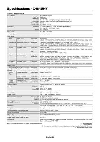 English-48
Speciﬁcations - X464UNV
Product Speciﬁcations
LCD Module
Pixel Pitch:
Resolution:
Color:
Brightness:
Contrast Ratio:
Viewing Angle:
46”/1168 mm diagonal
0.530 mm
1920 x 1080
Over 16 million colors (depending on video card used)
500 cd/m2
(Max.), 350 cd/m2
(Factory setting Typ.) @25°C
3500:1
89° (typ) @ CR>10
Frequency Horizontal:
Vertical:
15.625/15.734 kHz, 31.5 kHz - 91.1 kHz (Analog Input)
31.5 kHz - 91.1 kHz (Digital Input)
50.0 - 85.0 Hz
Pixel Clock 25.2 MHz - 162.0 MHz
Viewable Size 1018.1 x 572.7 mm
Input Signal
DVI DVI-D 24pin Digital RGB DVI (HDCP)
VGA60, SVGA60, XGA60, WXGA60, SXGA60, UXGA60*1
, 1920X1080 (60Hz), 1080p, 1080i
DisplayPort DisplayPort Connector Digital RGB DisplayPort Complies with Standard V1.2, applicable to HDCP V1.3
VGA60, SVGA60, XGA60, WXGA60, SXGA60, UXGA60*1
, WUXGA60*1
, 1920x1080 (60 Hz),
1080p, 1080i, 720p@50Hz/60Hz, 576p@50Hz, 480p@60Hz, 3840x2160 (30Hz/24Hz)*1,
*4
VGA*2
15pin Mini D-sub Analog RGB 0.7 Vp-p/75 ohm
VGA60, SVGA60, XGA60, WXGA60, SXGA60, UXGA60*1
, WUXGA60*1
, 1920X1080 (60Hz)
Sync Separate: TTL level (Pos./Neg.)
Composite sync on Green Video: 0.3 Vp-p Neg.
HDMI HDMI Connector Digital YUV
Digital RGB
HDMI
VGA60, SVGA60, XGA60, WXGA60, SXGA60, UXGA60*1
, WUXGA60*1
, 1920x1080 (60 Hz),
1080p, 1080i, 720p@50Hz/60Hz, 576p@50Hz, 480p@60Hz, 576i@50Hz, 480i@60Hz,
3840x2160 (30Hz/24Hz/25Hz)*1,
*4
, 4096x2160 (24Hz)*1,
*4
Y/Pb/Pr*2
15pin Mini D-sub Component Y: 1.0 Vp-p/75ohm, Cb/Cr (Pb/Pr): 0.7 Vp-p/75 ohm
HDTV/DVD: 1080p, 1080i, 720p@50Hz/60Hz, 576p@50Hz, 480p@60Hz, 576i@50Hz, 480i@60Hz
Output Signal
DisplayPort DisplayPort Connector Digital RGB DisplayPort Complies with Standard V1.2, applicable to HDCP V1.3
AUDIO
AUDIO
Input
STEREO Mini Jack Analog Audio Stereo L/R 0.5 Vrms
HDMI Connector Digital Audio PCM 32, 44.1, 48 KHz (16/20/24bit)
DisplayPort Connector Digital Audio PCM 32, 44.1, 48 KHz (16/20/24bit)
AUDIO
Output
STEREO Mini Jack Analog Audio Stereo L/R 0.5 Vrms
Speaker Output External Speaker Jack 15 W + 15 W (8 ohm)
Control RS-232C In:
LAN:
Remote IN:
9 Pin D-sub
RJ-45 10/100 BASE-T
Stereo Mini jack 3.5
Service port USB service port for maintenance
Power Supply 2.6 - 1.1 A @ 100-240V AC, 50/60Hz
Operational Environment Temperature*3
:
Humidity:
Altitude:
0 - 40°C / 32 - 104°F
20 - 80% (without condensation)
0 - 3000 m (Brightness may decrease with altitude)
Storage Environment Temperature:
Humidity:
-20 - 60°C / -4 - 140°F
10 - 90% (without condensation) / 90% - 3.5% x (Temp - 40°C) regarding over 40°C
Dimension 1024.0 (W) x 578.6 (H) x 117.3 (D) mm / 40.3 (W) x 22.8 (H) x 4.6 (D) inches
Weight 22.8 kg (50.3 lbs)
VESA compatible mounting interface 300 mm x 300 mm (M6, 4 Holes)
Power Management VESA DPM
Plug & Play VESA DDC2B, DDC/CI, DisplayPort
Power supply for Slot 2 type OPTION 16V/3.6 A
Accessories Setup manual, Power Cord, Video Signal cable (DisplayPort to DisplayPort cable), LAN cable,
Clamp x 1, Screw x 1, CD-ROM
NOTE: Technical speciﬁcations are subject to change without notice. *1: Compressed image.
*2: Common terminal.
*3: When you use option board accessories, please contact your supplier for detailed information.
*4: Displayed text may be blurred.
 