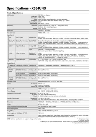 English-50
Speciﬁcations - X554UNS
Product Speciﬁcations
LCD Module
Pixel Pitch:
Resolution:
Color:
Brightness:
Contrast Ratio:
Viewing Angle:
55”/1388 mm diagonal
0.630 mm
1920 x 1080
Over 16 million colors (depending on video card used)
700 cd/m2
(Max.), 500 cd/m2
(Factory setting Typ.) @25°C
3500:1
89° (typ) @ CR>10
Frequency Horizontal:
Vertical:
15.625/15.734 kHz, 31.5 kHz - 91.1 kHz (Analog Input)
31.5 kHz - 91.1 kHz (Digital Input)
50.0 - 85.0 Hz
Pixel Clock 25.2 MHz - 162.0 MHz
Viewable Size 1209.6 x 680.4 mm
Input Signal
DVI DVI-D 24pin Digital RGB DVI (HDCP)
VGA60, SVGA60, XGA60, WXGA60, SXGA60, UXGA60*1
, 1920X1080 (60Hz), 1080p, 1080i
DisplayPort DisplayPort Connector Digital RGB DisplayPort Complies with Standard V1.2, applicable to HDCP V1.3
VGA60, SVGA60, XGA60, WXGA60, SXGA60, UXGA60*1
, WUXGA60*1
, 1920x1080 (60 Hz),
1080p, 1080i, 720p@50Hz/60Hz, 576p@50Hz, 480p@60Hz, 3840x2160 (30Hz/24Hz)*1,
*4
VGA*2
15pin Mini D-sub Analog RGB 0.7 Vp-p/75 ohm
VGA60, SVGA60, XGA60, WXGA60, SXGA60, UXGA60*1
, WUXGA60*1
, 1920X1080 (60Hz)
Sync Separate: TTL level (Pos./Neg.)
Composite sync on Green Video: 0.3 Vp-p Neg.
HDMI HDMI Connector Digital YUV
Digital RGB
HDMI
VGA60, SVGA60, XGA60, WXGA60, SXGA60, UXGA60*1
, WUXGA60*1
, 1920x1080 (60 Hz),
1080p, 1080i, 720p@50Hz/60Hz, 576p@50Hz, 480p@60Hz, 576i@50Hz, 480i@60Hz,
3840x2160 (30Hz/24Hz/25Hz)*1,
*4
, 4096x2160 (24Hz)*1,
*4
Y/Pb/Pr*2
15pin Mini D-sub Component Y: 1.0 Vp-p/75ohm, Cb/Cr (Pb/Pr): 0.7 Vp-p/75 ohm
HDTV/DVD: 1080p, 1080i, 720p@50Hz/60Hz, 576p@50Hz, 480p@60Hz, 576i@50Hz, 480i@60Hz
Output Signal
DisplayPort DisplayPort Connector Digital RGB DisplayPort Complies with Standard V1.2, applicable to HDCP V1.3
AUDIO
AUDIO
Input
STEREO Mini Jack Analog Audio Stereo L/R 0.5 Vrms
HDMI Connector Digital Audio PCM 32, 44.1, 48 KHz (16/20/24bit)
DisplayPort Connector Digital Audio PCM 32, 44.1, 48 KHz (16/20/24bit)
AUDIO
Output
STEREO Mini Jack Analog Audio Stereo L/R 0.5 Vrms
Speaker Output External Speaker Jack 15 W + 15 W (8 ohm)
Control RS-232C In:
LAN:
Remote IN:
9 Pin D-sub
RJ-45 10/100 BASE-T
Stereo Mini jack 3.5
Service port USB service port for maintenance
Power Supply 3.8 - 1.6 A @ 100-240V AC, 50/60Hz
Operational Environment Temperature*3
:
Humidity:
Altitude:
0 - 40°C / 32 - 104°F
20 - 80% (without condensation)
0 - 3000 m (Brightness may decrease with altitude)
Storage Environment Temperature:
Humidity:
-20 - 60°C / -4 - 140°F
10 - 90% (without condensation) / 90% - 3.5% x (Temp - 40°C) regarding over 40°C
Dimension 1213.5 (W) x 684.3 (H) x 100.4 (D) mm / 47.8 (W) x 26.9 (H) x 4.0 (D) inches
Weight 27.9 kg (61.5 lbs)
VESA compatible mounting interface 400 mm x 400 mm (M6, 4 Holes)
Power Management VESA DPM
Plug & Play VESA DDC2B, DDC/CI, DisplayPort
Power supply for Slot 2 type OPTION 16V/3.6 A
Accessories Setup manual, Power Cord, Video Signal cable (DisplayPort to DisplayPort cable), LAN cable,
Clamp x 3, Screw x 3, CD-ROM, Thumbscrew for optional stand x 2
NOTE: Technical speciﬁcations are subject to change without notice. *1: Compressed image.
*2: Common terminal.
*3: When you use option board accessories, please contact your supplier for detailed information.
*4: Displayed text may be blurred.
 