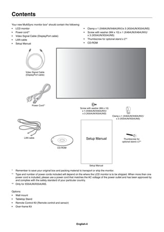 English-4
Contents
Your new MultiSync monitor box* should contain the following:
• LCD monitor
• Power cord*1
• Video Signal Cable (DisplayPort cable)
• LAN cable
• Setup Manual
• Clamp x 1 (X464UN/X464UNV)/x 3 (X554UN/X554UNS)
• Screw with washer (M4 x 10) x 1 (X464UN/X464UNV)/
x 3 (X554UN/X554UNS)
• Thumbscrew for optional stand x 2*2
• CD-ROM
Power Cord*1
Setup Manual
Clamp x 1 (X464UN/X464UNV)/
x 3 (X554UN/X554UNS)
CD-ROM
Screw with washer (M4 x 10)
x 1 (X464UN/X464UNV)/
x 3 (X554UN/X554UNS)
Setup Manual
Video Signal Cable
(DisplayPort cable)
Thumbscrew for
optional stand x 2*2
LAN cable
* Remember to save your original box and packing material to transport or ship the monitor.
*1
Type and number of power cords included will depend on the where the LCD monitor is to be shipped. When more than one
power cord is included, please use a power cord that matches the AC voltage of the power outlet and has been approved by
and complies with the safety standard of your particular country.
*2
Only for X554UN/X554UNS.
Options:
• Wall mount
• Tabletop Stand
• Remote Control Kit (Remote control and sensor)
• Over-frame Kit
 
