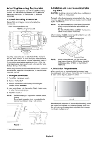 English-6
Attaching Mounting Accessories
The monitor is designed for use with the VESA mounting
system. Use WM-46UN-L2 or WM-46UN-P for X464UN/
X464UNV, WM-55UN-L or WM-55UN-P for X554UN/
X554UNS.
1. Attach Mounting Accessories
Be careful to avoid tipping monitor when attaching
accessories.
VESA Mounting Interface (M6)
300 mm (X464UN/
X464UNV)
400 mm (X554UN/
X554UNS)
300mm(X464UN/
X464UNV)
400mm(X554UN/
X554UNS)
For NEC mounting accessory only
Mounting accessories can be attached with the monitor in
the face down position. To avoid damaging the screen face,
place the protective sheet on the table underneath the LCD.
The protective sheet was wrapped around the LCD in the
original packaging. Make sure there is nothing on the table
that can damage the monitor.
When using mounting accessories other than NEC compliant
and approved, they must comply with the VESA-compatible
mounting method.
2. Using Option Board
1. Turn off the main power switch.
2. Remove the handle.*1
3. Remove the attached slot cover by unscrewing the
installed screws (Figure 1).
4. Insert option board in to the monitor. Attach the slot cover
by using the removed screws.
5. Attach the handle.*1
NOTE: Please contact your supplier for available option
boards.
Do not apply excessive force to manipulate the
optional board before ﬁxing it with screws.
Figure 1
(Only for X464UN/X464UNV)
*1: Only for X464UN/X464UNV.
3. Installing and removing optional table
top stand
CAUTION: Installing and removing the stand must be done
by two or more people.
To install, follow those instructions included with the stand or
mounting apparatus. Use only those devices recommended
by the manufacturer.
NOTE: For X464UN/X464UNV, use ONLY thumbscrews
which are included with the optional table top
stand.
For X554UN/X554UNS, use ONLY thumbscrews
which are included in the monitor.
When installing the LCD monitor stand, handle the unit with
care to avoid pinching your ﬁngers.
Optional table top stand
Table
Protective Sheet
NOTE: Install the stand so the long end of the feet
face forward. Use the ST-322 for the X464UN/
X464UNV and the ST-5220 for the X554UN/
X554UNS.
4. Ventilation Requirements
When mounting in an enclosed space or recessed area,
leave adequate room between the monitor and the enclosure
to allow heat to disperse, as shown below.
Allow adequate ventilation or provide air conditioning around
the monitor, so that heat can properly dissipate away from
the unit and mounting apparatus; especially when you use
monitors in multiple screen.
 