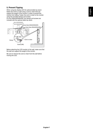 English-7
English
5. Prevent Tipping
When using the display with the optional table top stand
fasten the LCD to a wall using a cord or chain that can
support the weight of the monitor in order to prevent the
monitor from falling. Fasten the cord or chain to the monitor
using the provided clamps and screws.
For the X464UN/X464UNV, the clamps and screws are
included with the optional table top stand.
Screw (M4)
Cord or chainClamp
100 mm (X464UN/X464UNV)
Screw Holes (X464UN/X464UNV)Screw Holes (X464UN/X464UNV)
Screw Holes (X554UN/X554UNS)Screw Holes (X554UN/X554UNS)
640 mm (X554UN/X554UNS)
Before attaching the LCD monitor to the wall, make sure that
the wall can support the weight of the monitor.
Be sure to remove the cord or chain from the wall before
moving the LCD.
 