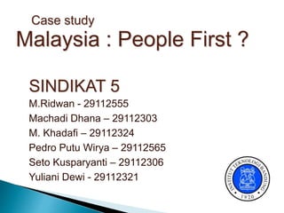 SINDIKAT 5
M.Ridwan - 29112555
Machadi Dhana – 29112303
M. Khadafi – 29112324
Pedro Putu Wirya – 29112565
Seto Kusparyanti – 29112306
Yuliani Dewi - 29112321
Case study
Malaysia : People First ?
 