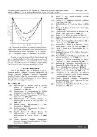 Satyanarayana Nallani et al Int. Journal of Engineering Research and Applications www.ijera.com 
ISSN : 2248-9622, Vol. 4, Issue 8( Version 3), August 2014, pp.164-167 
www.ijera.com 167 | P a g e 
Fig. 2 Variation of deviation in isentropic compressibility (s) versus volume fraction (1) of the binary mixtures of -butyrolactone (1) with ○; 1-propanol (2), Δ; 1-butanol (2), □; 2-propanol (2) and ◊; 2-butanol (2) at 303.15 K. Position of hydroxyl group with alkyl chain length has shown significant effects on thermodynamic properties of the investigated systems. The computed excess molar volume (VE) and deviation in isentropic compressibility (s) values are fitted to Redlich-Kister type equation. 
V. ACKNOWLEDGEMENT 
One of the authors (AJK) is thankful to Dr. K. Sampath Kumar, Assistant Professor, Department of Applied Statistics, Telangana University, Nizamabad (Andhra Pradesh, India) for his assistance in calculating the coefficients of polynomial equation of various degrees through non-linear regression analysis. REFERENCES [1]. Sathyanarayana B, Ranjith Kumar B, Savitha Jyostna T, Satyanarayana N. J. Chem. Thermodyn., 39, 2007, 16. [2]. Satyanarayana N, Sathyanarayana B, Savitha Jyostna T. J. Chem. Eng. Data, 52, 2007, 405. [3]. Savitha Jyostna T, Satyanarayana N. J. Chem. Thermodyn., 38, 2006, 272. [4]. Sathyanarayana B, Savitha Jyostna T, Satyanarayana N. Indian J. Pure Appl. Phys., 44, 2006, 587. [5]. Savitha Jyostna T, Satyanarayana N. J. Chem. Eng. Data, 50, 2005, 89. [6]. Savitha Jyostna T, Satyanarayana N. Indian J. Chem., 44A, 2005, 1365. [7]. Ranjith Kumar B, Murali Krishna P, Sathyanarayana B, Savitha Jyostna T, Sathyanarayana N. Indian J. Chem., 47A, 2008, 1026. [8]. George Ritzoulis, Doukeni Missopolinou, Stauroula Doulami, Costas Panayiotou J. Chem. Eng. Data, 45, 2000, 636. 
[9]. Pistoia, G., Ed. Lithium Batteries; Elsevier: Amsterdam, 1994. 
[10]. Gabano, J. –P., Ed.Lithium Batteries; Acadamic Press: New York, 1983. [11]. Redlich O, Kister A. T. Ind. Eng. Chem. 40, 1948, 345. [12]. Reddy K. S, Naidu P. R. J. Chem. Thermodyn., 10, 1978, 2861. [13]. Dharmaraju G, Venkatesharlu P, Raman G. K. Indian J. Pure Appl. Phys., 21, 1983, 352. [14]. Reddy K. S, J. Acous. Soc. India, IX , 1981, 9. [15]. Aurbach D, Gottlieb H. Electrochim. Acta., 34, 1989, 141. [16]. Nayak J. N, Aralguppi M. I, Aminabhavi T. M. J. Chem. Eng. Data, 48, 2003, 1489. [17]. Pandarinath S, Nikam P. S, Meera C. Jadhav, Mehdi Hasan. J. Chem. Eng. Data, 40, 1995, 931. [18]. Fort R.J, Moore W.R. Trans Faraday Soc., 62, 1996, 1112. [19]. Kiyahara O, Benson G. C. J. Chem. Thermodyn. 11, 9, 2007, 861. [20]. Rai R. D, Shukla R. K, Shukla A. K, Pandey J. D. J. Chem. Thermodyn., 21, 2 1989, 125. [21]. Sheng-Kai Y, San-Jun, Jian-Huang, Li-Qung F, Feng-Xia Y. J. Chem. Thermodyn., 39, 2007, 773. [22]. Rambabu K, Govidappa, Venkatesshwarlu P, Raman. G. K. Indian J. Techno. 26, 1988, 456. [23]. Brown I, Smith F. Aust. J. Chem., 1, 2000, 15. [24]. Ujjaian B. K, Appova P. H, Arun B. S, Mehdi Hasan J. Chem. Thermodyn., 38, 2006, 1675. [25]. Covington A. K, Dickinson T. Physical Chemistry of Organic Solvent Systems; Planum: London and New York, chapter 1 1973. [26]. George Ritzoulis, Doukeni Missopolinou, Stauraulia Doulami, Costas Panayiotou. J. Chem. Eng. Data, 45, 2000, 636. [27]. Venkatesu P, Prabhakara Rao M. V. J. Chem. Eng. Data, 41, 1996, 819. 