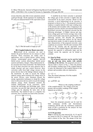 G. Shiny Vikram Int. Journal of Engineering Research and Applications www.ijera.com 
ISSN : 2248-9622, Vol. 4, Issue 9( Version 1), September 2014, pp.160-164 
www.ijera.com 161 | P a g e 
reverse direction, only little reverse saturation current 
could get through. All the equations for modeling the 
PV array are analyzed based on this equivalent circuit 
Fig 2.1 Mat lab model of single pv-cell 
III. Coupled inductor Boost converter 
Bidirectional dc–dc converters are used to 
transfer the power between two dc sources in either 
direction. These converters are widely used in 
applications, such as hybrid electric vehicle energy 
systems, uninterrupted power supplies, fuel-cell 
hybrid power systems photovoltaic hybrid power 
systems and battery chargers .Many bidirectional dc– 
dc converters have been researched. The bidirectional 
dc–dc fly back converters are more attractive due to 
simple structure and easy control However; these 
converters suffer from high voltage stresses on the 
power devices due to the leakage inductor energy of 
the transformer. In order to recycle the leakage 
inductor energy and to minimize the voltage stress on 
the power devices, some literatures present the 
energy regeneration techniques to clamp the voltage 
stress on the power devices and to recycle the leakage 
inductor energy .Some literatures research the 
isolated bidirectional dc–dc converters, which 
include the half-bridge and full-bridge types .These 
converters can provide high step-up and step-down 
voltage gain by adjusting the turns ratio of the 
transformer. The multilevel type is a magnetic less 
converter, but 12 switches are used in this converter. 
Fig 3: Proposed boost converter 
A modified dc–dc boost converter is presented 
the voltage gain of this converter is higher than the 
conventional dc–dc boost converter. Based on this 
converter, a novel bidirectional dc–dc converter is 
proposed, as shown in Fig. 2. The proposed converter 
employs a coupled inductor with same winding turns 
in the primary and secondary sides. Comparing to the 
proposed converter and the conventional bidirectional 
boost/buck converter, the proposed converter has the 
following advantages: 1) Higher step-up and step-down 
voltage gains and 2) lower average value of the 
switch current under same electric specifications. The 
following sections will describe the operating 
principles and steady-state analysis for the step-up 
and step-down modes. In order to analyze the steady-state 
characteristics of the proposed converter, some 
conditions are assumed: The ON-state resistance RDS 
(ON) of the switches and the equivalent series 
resistances of the coupled inductor and capacitors are 
ignored; the capacitor is sufficiently large; and the 
voltages across the capacitor can be treated as 
constant. 
3.1 .Step-Up Mode 
The proposed converter can be used for both 
step up and step down modes with suitable 
switching of the devices. The proposed converter in 
step-up mode is shown in Fig. 3. Since the primary 
and secondary winding turns of the coupled inductor 
is same, the inductance of the coupled inductor in the 
primary and secondary sides are expressed as 
L1 = L2 = L. (1) 
Thus, the mutual inductance M of the coupled 
inductor is given by 
M = k 퐿1 퐿2= KL (2) 
Where k is the coupling coefficient 
of the coupled inductor. The voltages across the 
primary and secondary windings of the coupled 
inductor are as follows: 
Since the proposed converter can be used for 
both continuous (CCM) and discontinuous 
conduction (DCM) only the continuous conduction 
mode (CCM) is preferred for the analysis for best 
understanding of the operation. 
3.2 CCM operation 
Mode 1: During this time interval [t0, t1], S1 and S2 
are turned on and S3 is turned off. The current flow 
path is shown in Fig. 3(a). The energy of the low- 
 