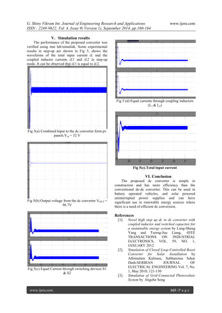 G. Shiny Vikram Int. Journal of Engineering Research and Applications www.ijera.com 
ISSN : 2248-9622, Vol. 4, Issue 9( Version 1), September 2014, pp.160-164 
www.ijera.com 163 | P a g e 
V. Simulation results 
The performance of the proposed converter was verified using mat lab/simulink. Some experimental results in step-up are shown in Fig 5, shows the waveforms of the total input current iL and the coupled inductor currents iL1 and iL2 in step-up mode. It can be observed that iL1 is equal to iL2. 
Fig 5(a) Combined Input to the dc converter form pv panels.Vin = 32 V 
Fig 5(b) Output voltage from the dc converter VOUT = 96.7V 
Fig 5(c) Equal Current through switching devices S1 & S2 
Fig 5 (d) Equal currents through coupling inductors (L1 & L2) 
Fig 5(e).Total input current 
VI. Conclusion 
The proposed dc converter is simple in construction and has more efficiency than the conventional dc-dc converter. This can be used in battery operated vehicles, and solar powered uninterrupted power supplies and can have significant use in renewable energy sources where there is a need of efficient dc conversion. References [1]. Novel high step up dc to dc converter with coupled inductor and switched capacitor for a sustainable energy system by Lung-Sheng Yang and Tsorng-Juu Liang, -IEEE TRANSACTIONS ON INDUSTRIAL ELECTRONICS, VOL. 59, NO. 1, JANUARY 2012 [2]. Simulation of Closed Loop Controlled Boost Converter for Solar Installation by Athimulam Kalirasu, Subharensu Sekar Dash-SERBIAN JOURNAL OF ELECTRICAL ENGINEERING Vol. 7, No. 1, May 2010, 121-130 [3]. Simulation of Grid-Connected Photovoltaic System by Jingzhe Song  