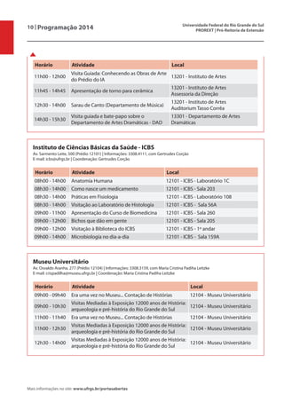 10 | Programação 2014 Universidade Federal do Rio Grande do Sul
PROREXT | Pró-Reitoria de Extensão
Mais informações no site: www.ufrgs.br/portasabertas
Instituto de Ciências Básicas da Saúde - ICBS
Av. Sarmento Leite, 500 (Prédio 12101) | Informações: 3308.4111, com Gertrudes Corção
E-mail: icbs@ufrgs.br | Coordenação: Gertrudes Corção
Horário Atividade Local
08h00 - 14h00 Anatomia Humana 12101 - ICBS - Laboratório 1C
08h30 - 14h00 Como nasce um medicamento 12101 - ICBS - Sala 203
08h30 - 14h00 Práticas em Fisiologia 12101 - ICBS - Laboratório 108
08h30 - 14h00 Visitação ao Laboratório de Histologia 12101 - ICBS - Sala 56A
09h00 - 11h00 Apresentação do Curso de Biomedicina 12101 - ICBS - Sala 260
09h00 - 12h00 Bichos que dão em gente 12101 - ICBS - Sala 205
09h00 - 12h00 Visitação à Biblioteca do ICBS 12101 - ICBS - 1º andar
09h00 - 14h00 Microbiologia no dia-a-dia 12101 - ICBS - Sala 159A
Museu Universitário
Av. Osvaldo Aranha, 277 (Prédio 12104) | Informações: 3308.3159, com Maria Cristina Padiha Leitzke
E-mail: crispadilha@museu.ufrgs.br | Coordenação: Maria Cristina Padiha Leitzke
Horário Atividade Local
09h00 - 09h40 Era uma vez no Museu... Contação de Histórias 12104 - Museu Universitário
09h00 - 10h30
Visitas Mediadas à Exposição 12000 anos de História:
arqueologia e pré-história do Rio Grande do Sul
12104 - Museu Universitário
11h00 - 11h40 Era uma vez no Museu... Contação de Histórias 12104 - Museu Universitário
11h00 - 12h30
Visitas Mediadas à Exposição 12000 anos de História:
arqueologia e pré-história do Rio Grande do Sul
12104 - Museu Universitário
12h30 - 14h00
Visitas Mediadas à Exposição 12000 anos de História:
arqueologia e pré-história do Rio Grande do Sul
12104 - Museu Universitário
Horário Atividade Local
11h00 - 12h00
Visita Guiada: Conhecendo as Obras de Arte
do Prédio do IA
13201 - Instituto de Artes
11h45 - 14h45 Apresentação de torno para cerâmica
13201 - Instituto de Artes
Assessoria da Direção
12h30 - 14h00 Sarau de Canto (Departamento de Música)
13201 - Instituto de Artes
Auditorium Tasso Corrêa
14h30 - 15h30
Visita guiada e bate-papo sobre o
Departamento de Artes Dramáticas - DAD
13301 - Departamento de Artes
Dramáticas
 