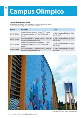 12 | Programação 2014 Universidade Federal do Rio Grande do Sul
PROREXT | Pró-Reitoria de Extensão
Mais informações no site: www.ufrgs.br/portasabertas
12
Campus Olímpico
Escola de Educação Física
Rua Felizardo, 750 (Prédio 31101) | Informações: 3308.5805, com Graciele Sbruzzi
E-mail: raciele.sbruzzi@ufrgs.br | Coordenação: Graciele Sbruzzi
Horário Atividade Local
09h00 - 09h30
Recepção e Apresentação sobre a ESEF e seus
cursos de graduação: Ed. Física, Fisioterapia e
Dança
31104 - Escola de Educação Física
Sala rítmica1
09h30 - 11h30
Visita guiada à ESEF e Apresentações e vivências
artístico-culturais e esportivas
31104 - Escola de Educação Física
Sala rítmica
11h30 - 12h00
Recepção e apresentação sobre a ESEF e seus
cursos de graduação: Ed. Física, Fisioterapia e
Dança
31104 - Escola de Educação Física
Sala rítmica
12h00 - 14h00
Visita guiada à ESEF e Apresentações e vivências
artístico-culturais e esportivas
31104 - Escola de Educação Física
Sala rítmica
Escola de Educação Física | UFRGS - Fotografia UFRGS
 