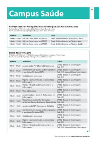 Mais informações no site: www.ufrgs.br/portasabertas
Campus Saúde | 13 13
Campus Saúde
Escola de Enfermagem
R. São Manoel, 963 (Prédio 21103) | Informações: 3308.5226, com Ana Luisa Petersen Cogo
E-mail: analuisa@enf.ufrgs.br | Coordenação: Ana Luisa Petersen Cogo
Horário Atividade Local
09h00 - 09h30 Apresentação: PET Observatório da Saúde
21103 - Escola de Enfermagem
Sala 212
09h00 - 09h30
Atendimento em parada cardiorrespiratória
e uso do desfibrilador (DEA)
21103 - Escola de Enfermagem
Sala 110 - Laboratório de Enfermagem
09h00 - 09h30 Cuidados com ferimentos
21103 - Escola de Enfermagem
Sala 210
09h00 - 09h30
O parto e a amamentação no contexto da
Enfermagem
21103 - Escola de Enfermagem
Sala 209
09h00 - 09h30
Práticas Integrativas Complementares na
Enfermagem
21103 - Escola de Enfermagem
Sala 211
09h00 - 09h30 Visita à Biblioteca
21103 - Escola de Enfermagem
Sala 109
09h00 - 10h00
Apresentação do Curso de Bacharelado em
Enfermagem
21103 - Escola de Enfermagem
Sala 109
09h00 - 10h00
O que faz um sanitarista? Carreira do
sanitarista; Campo de atuação do sanitarista
21103 - Escola de Enfermagem
Sala 108
09h30 - 10h00 Apresentação PET Observatório da Saúde
21103 - Escola de Enfermagem
Sala 212
09h30 - 10h00
Atendimento em parada cardiorrespiratória
e uso do desfibrilador (DEA)
21103 - Escola de Enfermagem
Sala 210
09h30 - 10h00 Cuidados com ferimentos
21103 - Escola de Enfermagem
Sala 210
09h30 - 10h00
O parto e a amamentação no contexto da
Enfermagem
21103 - Escola de Enfermagem
Sala 209
09h30 - 10h00
Práticas Integrativas Complementares na
Enfermagem
21103 - Escola de Enfermagem
Sala 110 - Laboratório de Enfermagem
Coordenadoria de Acompanhamento do Programa de Ações Afirmativas
Av. Paulo Gama, 110 | Informações: 3308.3154, com Karen Bruck de Freitas
E-mail: acoesafirmativas@ufrgs.br | Coordenação: Karen Bruck de Freitas
Horário Atividade Local
10h00 - 12h30 Oficina: Como entrar na UFRGS? Tenda de Atendimento ao Público - Centro
10h00 - 12h30 Oficina: Como entrar na UFRGS? Tenda de Atendimento ao Público - Vale
10h00 - 12h30 Oficina: Como entrar na UFRGS? Tenda de Atendimento ao Público - Saúde
 