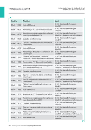 14 | Programação 2014 Universidade Federal do Rio Grande do Sul
PROREXT | Pró-Reitoria de Extensão
Mais informações no site: www.ufrgs.br/portasabertas
Horário Atividade Local
09h30 - 10h00 Visita à Biblioteca
21103 - Escola de Enfermagem
Sala 109
10h00 - 10h30 Apresentação PET Observatório da Saúde
21103 - Escola de Enfermagem
Sala 212
10h00 - 10h30
Atendimento em parada cardiorrespiratória
e uso do desfibrilador (DEA)
21103 - Escola de Enfermagem
Sala 110 - Laboratório de Enfermagem
10h00 - 10h30 Cuidados com ferimentos
21103 - Escola de Enfermagem
Sala 210
10h00 - 10h30
O parto e a amamentação no contexto da
Enfermagem
21103 - Escola de Enfermagem
Sala 209
10h00 - 10h30 Visita à Biblioteca
21103 - Escola de Enfermagem
Sala 109
10h00 - 11h00
Apresentação do Curso de Bacharelado em
Enfermagem
21103 - Escola de Enfermagem
Sala 109
10h00 - 11h00
O que faz um sanitarista? Carreira do
sanitarista; Campo de atuação do sanitarista
21103 - Escola de Enfermagem
Sala 108
10h30 - 11h00 Apresentação PET Observatório da Saúde
21103 - Escola de Enfermagem
Sala 212
10h30 - 11h00
Atendimento em parada cardiorrespiratória
e uso do desfibrilador (DEA)
21103 - Escola de Enfermagem
Sala 110 - Laboratório de Enfermagem
10h30 - 11h00 Cuidados com ferimentos
21103 - Escola de Enfermagem
Sala 210
10h30 - 11h00
O parto e a amamentação no contexto da
Enfermagem
21103 - Escola de Enfermagem
Sala 209
10h30 - 11h00
Práticas Integrativas Complementares na
Enfermagem
21103 - Escola de Enfermagem
Sala 110 - Laboratório de Enfermagem
10h30 - 11h00
Práticas Integrativas Complementares na
Enfermagem
21103 - Escola de Enfermagem
Sala 211
10h30 - 11h00 Visita à Biblioteca
21103 - Escola de Enfermagem
Sala 109
11h00 - 11h30 Apresentação PET Observatório da Saúde
21103 - Escola de Enfermagem
Sala 212
11h00 - 11h30
Atendimento em parada cardiorrespiratória
e uso do desfibrilador (DEA)
21103 - Escola de Enfermagem
Sala 110 - Laboratório de Enfermagem
11h00 - 11h30 Cuidados com ferimentos
21103 - Escola de Enfermagem
Sala 210
11h00 - 11h30
O parto e a amamentação no contexto da
Enfermagem
21103 - Escola de Enfermagem
Sala 209
11h00 - 11h30
Práticas Integrativas Complementares na
Enfermagem
21103 - Escola de Enfermagem
Sala 110 - Laboratório de Enfermagem
11h00 - 11h30 Visita à Biblioteca
21103 - Escola de Enfermagem
Sala 109
 