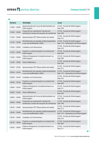 Mais informações no site: www.ufrgs.br/portasabertas
Campus Saúde | 15
Horário Atividade Local
11h00 - 12h00
Apresentação do Curso de Bacharelado em
Enfermagem
21103 - Escola de Enfermagem
Sala 109
11h00 - 12h00
O que faz um sanitarista? Carreira do
sanitarista; Campo de atuação do sanitarista
21103 - Escola de Enfermagem
Sala 108
11h30 - 12h00 Apresentação PET Observatório da Saúde
21103 - Escola de Enfermagem
Sala 212
11h30 - 12h00
Atendimento em parada cardiorrespiratória
e uso do desfibrilador (DEA)
21103 - Escola de Enfermagem
Sala 110 - Laboratório de Enfermagem
11h30 - 12h00 Cuidados com ferimentos
21103 - Escola de Enfermagem
Sala 210
11h30 - 12h00
O parto e a amamentação no contexto da
Enfermagem
21103 - Escola de Enfermagem
Sala 209
11h30 - 12h00
Práticas Integrativas Complementares na
Enfermagem
21103 - Escola de Enfermagem
Sala 209
11h30 - 12h00 Visita à Biblioteca
21103 - Escola de Enfermagem
Sala 109
12h00 - 12h30 Apresentação PET Observatório da Saúde
21103 - Escola de Enfermagem
Sala 212
12h00 - 12h30
Atendimento em parada cardiorrespiratória
e uso do desfibrilador (DEA)
21103 - Escola de Enfermagem
Sala 110 - Laboratório de Enfermagem
12h00 - 12h30 Cuidados com ferimentos
21103 - Escola de Enfermagem
Sala 210
12h00 - 12h30
O parto e a amamentação no contexto da
Enfermagem
21103 - Escola de Enfermagem
Sala 209
12h00 - 12h30
Práticas Integrativas Complementares na
Enfermagem
21103 - Escola de Enfermagem
Sala 211
12h00 - 12h30 Visita à Biblioteca
21103 - Escola de Enfermagem
Sala 109
12h00 - 13h00
Apresentação do Curso de Bacharelado em
Enfermagem
21103 - Escola de Enfermagem
Sala 109
12h00 - 13h00
O que faz um sanitarista? Carreira do
sanitarista; Campo de atuação do sanitarista
21103 - Escola de Enfermagem
Sala 108
12h30 - 13h00 Apresentação PET Observatório da Saúde
21103 - Escola de Enfermagem
Sala 212
12h30 - 13h00
Atendimento em parada cardiorrespiratória
e uso do desfibrilador (DEA)
21103 - Escola de Enfermagem
Sala 110 - Laboratório de Enfermagem
12h30 - 13h00 Cuidados com ferimentos
21103 - Escola de Enfermagem
Sala 210
12h30 - 13h00
O parto e a amamentação no contexto da
Enfermagem
21103 - Escola de Enfermagem
Sala 209
12h30 - 13h00
Práticas Integrativas Complementares na
Enfermagem
21103 - Escola de Enfermagem
Sala 211
 