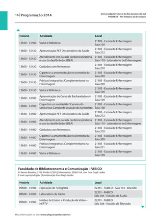 16 | Programação 2014 Universidade Federal do Rio Grande do Sul
PROREXT | Pró-Reitoria de Extensão
Mais informações no site: www.ufrgs.br/portasabertas
Faculdade de Biblioteconomia e Comunicação - FABICO
R. Ramiro Barcelos,	2705 (Prédio 22201) | Informações: 3308.5164, com Enoí Dagô Liedke
E-mail: agerp@ufrgs.br | Coordenação: Enoí Dagô Liedke
Horário Atividade Local
09h00 - 14h00 Exposição de Fotografia 22201 - FABICO - Sala 116 - DACOM
09h00 - 14h00 Laboratório de Rádio
22201 - FABICO
Sala 304 - Estúdio de Áudio
09h00 - 14h00
Núcleo de Ensino e Produção de Vídeo –
NEPTV
22201 - FABICO
Sala 306 - Estúdio de Televisão
Horário Atividade Local
12h30 - 13h00 Visita à Biblioteca
21103 - Escola de Enfermagem
Sala 109
13h00 - 13h30 Apresentação PET Observatório da Saúde
21103 - Escola de Enfermagem
Sala 212
13h00 - 13h30
Atendimento em parada cardiorrespiratória
e uso do desfibrilador (DEA)
21103 - Escola de Enfermagem
Sala 110 - Laboratório de Enfermagem
13h00 - 13h30 Cuidados com ferimentos
21103 - Escola de Enfermagem
Sala 210
13h00 - 13h30
O parto e a amamentação no contexto da
Enfermagem
21103 - Escola de Enfermagem
Sala 209
13h00 - 13h30
Práticas Integrativas Complementares na
Enfermagem
21103 - Escola de Enfermagem
Sala 209
13h00 - 13h30 Visita à Biblioteca
21103 - Escola de Enfermagem
Sala 109
13h00 - 14h00
Apresentação do Curso de Bacharelado em
Enfermagem
21103 - Escola de Enfermagem
Sala 109
13h00 - 14h00
O que faz um sanitarista? Carreira do
sanitarista; Campo de atuação do sanitarista
21103 - Escola de Enfermagem
Sala 108
13h30 - 14h00 Apresentação PET Observatório da Saúde
21103 - Escola de Enfermagem
Sala 212
13h30 - 14h00
Atendimento em parada cardiorrespiratória
e uso do desfibrilador (DEA)
21103 - Escola de Enfermagem
Sala 110 - Laboratório de Enfermagem
13h30 - 14h00 Cuidados com ferimentos
21103 - Escola de Enfermagem
Sala 210
13h30 - 14h00
O parto e a amamentação no contexto da
Enfermagem
21103 - Escola de Enfermagem
Sala 209
13h30 - 14h00
Práticas Integrativas Complementares na
Enfermagem
21103 - Escola de Enfermagem
Sala 211
13h30 - 14h00 Visita à Biblioteca
21103 - Escola de Enfermagem
Sala 109
 