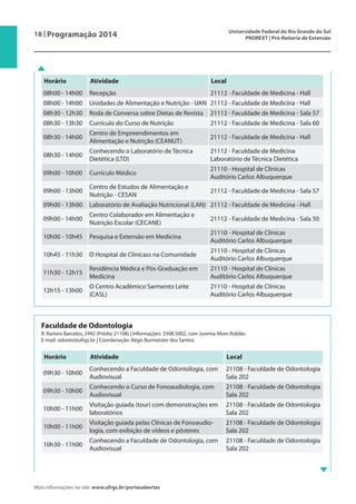 18 | Programação 2014 Universidade Federal do Rio Grande do Sul
PROREXT | Pró-Reitoria de Extensão
Mais informações no site: www.ufrgs.br/portasabertas
Horário Atividade Local
08h00 - 14h00 Recepção 21112 - Faculdade de Medicina - Hall
08h00 - 14h00 Unidades de Alimentação e Nutrição - UAN 21112 - Faculdade de Medicina - Hall
08h30 - 12h30 Roda de Conversa sobre Dietas de Revista 21112 - Faculdade de Medicina - Sala 57
08h30 - 13h30 Currículo do Curso de Nutrição 21112 - Faculdade de Medicina - Sala 60
08h30 - 14h00
Centro de Empreendimentos em
Alimentação e Nutrição (CEANUT)
21112 - Faculdade de Medicina - Hall
08h30 - 14h00
Conhecendo o Laboratório de Técnica
Dietética (LTD)
21112 - Faculdade de Medicina
Laboratório de Técnica Dietética
09h00 - 10h00 Currículo Médico
21110 - Hospital de Clínicas
Auditório Carlos Albuquerque
09h00 - 13h00
Centro de Estudos de Alimentação e
Nutrição - CESAN
21112 - Faculdade de Medicina - Sala 57
09h00 - 13h00 Laboratório de Avaliação Nutricional (LAN) 21112 - Faculdade de Medicina - Hall
09h00 - 14h00
Centro Colaborador em Alimentação e
Nutrição Escolar (CECANE)
21112 - Faculdade de Medicina - Sala 50
10h00 - 10h45 Pesquisa e Extensão em Medicina
21110 - Hospital de Clínicas
Auditório Carlos Albuquerque
10h45 - 11h30 O Hospital de Clínicass na Comunidade
21110 - Hospital de Clínicas
Auditório Carlos Albuquerque
11h30 - 12h15
Residência Médica e Pós-Graduação em
Medicina
21110 - Hospital de Clínicas
Auditório Carlos Albuquerque
12h15 - 13h00
O Centro Acadêmico Sarmento Leite
(CASL)
21110 - Hospital de Clínicas
Auditório Carlos Albuquerque
Faculdade de Odontologia
R. Ramiro Barcelos, 2492 (Prédio 21108) | Informações: 3308.5002, com Jurema Alves Roldão
E-mail: odonto@ufrgs.br | Coordenação: Régis Burmeister dos Santos
Horário Atividade Local
09h30 - 10h00
Conhecendo a Faculdade de Odontologia, com
Audiovisual
21108 - Faculdade de Odontologia
Sala 202
09h30 - 10h00
Conhecendo o Curso de Fonoaudiologia, com
Audiovisual
21108 - Faculdade de Odontologia
Sala 202
10h00 - 11h00
Visitação guiada (tour) com demonstrações em
laboratórios
21108 - Faculdade de Odontologia
Sala 202
10h00 - 11h00
Visitação guiada pelas Clínicas de Fonoaudio-
logia, com exibição de vídeos e pôsteres
21108 - Faculdade de Odontologia
Sala 202
10h30 - 11h00
Conhecendo a Faculdade de Odontologia, com
Audiovisual
21108 - Faculdade de Odontologia
Sala 202
 