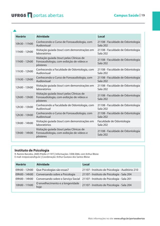 Mais informações no site: www.ufrgs.br/portasabertas
Campus Saúde | 19
Instituto de Psicologia
R. Ramiro Barcelos, 2600 (Prédio 21107) | Informações: 3308.5066, com Arthur Bloise
E-mail: instpsico@ufrgs.br | Coordenação: Arthur Gustavo dos Santos Bloise
Horário Atividade Local
09h00 - 12h00 Que Psicologias são essas? 21107 - Instituto de Psicologia - Auditório 210
09h00 - 14h00 Conversando sobre a Psicologia 21107 - Instituto de Psicologia - Sala 204
09h00 - 14h00 Conversando sobre o Serviço Social 21107 - Instituto de Psicologia - Sala 201
10h00 - 11h00
O envelhecimento e a longevidade
hoje
21107 - Instituto de Psicologia - Sala 204
Horário Atividade Local
10h30 - 11h00
Conhecendo o Curso de Fonoaudiologia, com
Audiovisual
21108 - Faculdade de Odontologia
Sala 202
11h00 - 12h00
Visitação guiada (tour) com demonstrações em
laboratórios
21108 - Faculdade de Odontologia
Sala 202
11h00 - 12h00
Visitação guiada (tour) pelas Clínicas de
Fonoaudiologia, com exibição de vídeos e
pôsteres
21108 - Faculdade de Odontologia
Sala 202
11h30 - 12h00
Conhecendo a Faculdade de Odontologia, com
Audiovisual
21108 - Faculdade de Odontologia
Sala 202
11h30 - 12h00
Conhecendo o Curso de Fonoaudiologia, com
Audiovisual
21108 - Faculdade de Odontologia
Sala 202
12h00 - 13h00
Visitação guiada (tour) com demonstrações em
laboratórios
21108 - Faculdade de Odontologia
Sala 202
12h00 - 13h00
Visitação guiada (tour) pelas Clínicas de
Fonoaudiologia, com exibição de vídeos e
pôsteres
21108 - Faculdade de Odontologia
Sala 202
12h30 - 13h00
Conhecendo a Faculdade de Odontologia, com
Audiovisual
21108 - Faculdade de Odontologia
Sala 202
12h30 - 13h00
Conhecendo o Curso de Fonoaudiologia, com
Audiovisual
21108 - Faculdade de Odontologia
Sala 202
13h00 - 14h00
Visitação guiada (tour) com demonstrações em
laboratórios
Faculdade de Odontologia
Sala 202
13h00 - 14h00
Visitação guiada (tour) pelas Clínicas de
Fonoaudiologia, com exibição de vídeos e
pôsteres
21108 - Faculdade de Odontologia
Sala 202
 