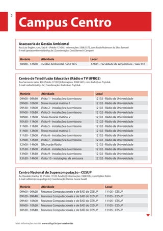 2 | Programação 2014 Universidade Federal do Rio Grande do Sul
PROREXT | Pró-Reitoria de Extensão
Mais informações no site: www.ufrgs.br/portasabertas
Centro Nacional de Supercomputação - CESUP
Av. Osvaldo Aranha, 99 (Prédio 11105, fundos) | Informações: 33083532, com Odilon Rolim
E-mail: odilonr@cesup.ufrgs.br | Coordenação: Denise Grune Ewald
Horário Atividade Local
09h00 - 09h20 Recursos Computacionais e de EAD do CESUP 11105 - CESUP
09h20 - 09h40 Recursos Computacionais e de EAD do CESUP 11105 - CESUP
09h40 - 10h00 Recursos Computacionais e de EAD do CESUP 11105 - CESUP
10h00 - 10h20 Recursos Computacionais e de EAD do CESUP 11105 - CESUP
10h20 - 10h40 Recursos Computacionais e de EAD do CESUP 11105 - CESUP
Assessoria de Gestão Ambiental
Rua Luiz Englert, s/nº, Sala 6 - (Prédio 12109) | Informações: 3308.3572, com Paulo Robinson da Silva Samuel
E-mail: gestaoambiental@ufrgs.br | Coordenação: Darci Barnech Campani
Horário Atividade Local
10h00 - 12h00 Gestão Ambiental na UFRGS 12103 - Faculdade de Arquitetura - Sala 310
Centro de Teledifusão Educativa (Rádio e TV UFRGS)
Rua Sarmento Leite, 426 (Prédio 12102)| Informações: 3308.3435, com André Luis Prytoluk
E-mail: radiodir@ufrgs.br | Coordenação: Andre Luis Prytoluk
Horário Atividade Local
09h00 - 09h30 Visita 1 - instalações da emissora 12102 - Rádio da Universidade
09h00 - 10h00 Show musical matinal 1 12102 - Rádio da Universidade
09h30 - 10h00 Visita 2 - instalações da emissora 12102 - Rádio da Universidade
10h00 - 10h30 Visita 3 - instalações da emissora 12102 - Rádio da Universidade
10h00 - 11h00 Show musical matinal 2 12102 - Rádio da Universidade
10h30 - 11h00 Visita 4 - instalações da emissora 12102 - Rádio da Universidade
11h00 - 11h30 Visita 5 - instalações da emissora 12102 - Rádio da Universidade
11h00 - 12h00 Show musical matinal 3 12102 - Rádio da Universidade
11h30 - 12h00 Visita 6 - instalações da emissora 12102 - Rádio da Universidade
12h00 - 12h30 Visita 7 - instalações da emissora 12102 - Rádio da Universidade
12h00 - 14h00 Oficina de Rádio 12102 - Rádio da Universidade
12h30 - 13h00 Visita 8 - instalações da emissora 12102 - Rádio da Universidade
13h00 - 13h30 Visita 9 - instalações da emissora 12102 - Rádio da Universidade
13h30 - 14h00 Visita 10 - instalações da emissora 12102 - Rádio da Universidade
2
Campus Centro
 