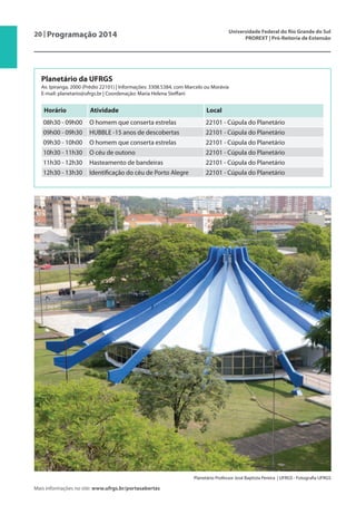 20 | Programação 2014 Universidade Federal do Rio Grande do Sul
PROREXT | Pró-Reitoria de Extensão
Mais informações no site: www.ufrgs.br/portasabertas
Planetário da UFRGS
Av. Ipiranga, 2000 (Prédio 22101) | Informações: 3308.5384, com Marcelo ou Morávia
E-mail: planetario@ufrgs.br | Coordenação: Maria Helena Steffani
Horário Atividade Local
08h30 - 09h00 O homem que conserta estrelas 22101 - Cúpula do Planetário
09h00 - 09h30 HUBBLE -15 anos de descobertas 22101 - Cúpula do Planetário
09h30 - 10h00 O homem que conserta estrelas 22101 - Cúpula do Planetário
10h30 - 11h30 O céu de outono 22101 - Cúpula do Planetário
11h30 - 12h30 Hasteamento de bandeiras 22101 - Cúpula do Planetário
12h30 - 13h30 Identificação do céu de Porto Alegre 22101 - Cúpula do Planetário
Planetário Professor José Baptista Pereira | UFRGS - Fotografia UFRGS
 