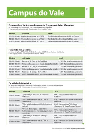Mais informações no site: www.ufrgs.br/portasabertas
Campus do Vale | 21 21
Campus do Vale
Faculdade de Agronomia
Av. Bento Gonçalves, 7712 (Prédio 41301) | Informações: 3308.7046, com Lucia ou Ana Claudia
E-mail: fagro@ufrgs.br | Coordenação: Pedro Alberto Selbach
Horário Atividade Local
08h00 - 08h30 Recepção da Direção da Faculdade 41301 - Faculdade de Agronomia
08h30 - 10h00 Visita aos laboratórios e instalações da Faculdade 41301 - Faculdade de Agronomia
10h00 - 10h30 Recepção da Direção da Faculdade 41301 - Faculdade de Agronomia
10h30 - 12h00 Visita aos laboratórios e instalações da Faculdade 41301 - Faculdade de Agronomia
12h00 - 12h30 Recepção da Direção da Faculdade 41301 - Faculdade de Agronomia
12h30 - 14h00 Visita aos laboratórios e instalações da Faculdade 41301 - Faculdade de Agronomia
Faculdade de Veterinária
Av. Bento Gonçalves, 9090 (Prédio 42602) | Informações: 3308.6117, com Lucas Silva da Silva
E-mail: favet@ufrgs.br | Coordenação: Emerson Antonio Contesini
Horário Atividade Local
09h00 - 10h00
Apresentação do Curso de Medicina
Veterinária
42602 - Faculdade de Veterinária
Auditório
10h00 - 10h30
Visita guiada ao Hospital de Clínicas
Veterinárias
42501 - Hospital de Clínicas Veterinárias
Secretaria
10h00 - 10h30
Visita guiada ao Laboratório de Anatomia
Animal
42602 - Faculdade de Veterinária
Laboratório de Aulas Práticas (Térreo)
10h00 - 10h30
Vivência de campo no laboratório:
helmintos, ácaros e insetos que parasitam
os animais
42602 - Faculdade de Veterinária
Laboratório de Aulas Práticas (Térreo)
10h15 - 10h45
Apresentação da área de Patologia
Veterinária
42602 - Faculdade de Veterinária
Auditório
10h30 - 11h00
Visita guiada ao Hospital de Clínicas
Veterinárias
42501 - Hospital de Clínicas Veterinárias
Secretaria
Coordenadoria de Acompanhamento do Programa de Ações Afirmativas
Av. Paulo Gama, 110 | Informações: 3308.3154, com Karen Bruck de Freitas
E-mail: acoesafirmativas@ufrgs.br | Coordenação: Karen Bruck de Freitas
Horário Atividade Local
10h00 - 12h30 Oficina: Como entrar na UFRGS? Tenda de Atendimento ao Público - Centro
10h00 - 12h30 Oficina: Como entrar na UFRGS? Tenda de Atendimento ao Público - Vale
10h00 - 12h30 Oficina: Como entrar na UFRGS? Tenda de Atendimento ao Público - Saúde
 