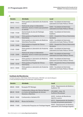 22 | Programação 2014 Universidade Federal do Rio Grande do Sul
PROREXT | Pró-Reitoria de Extensão
Mais informações no site: www.ufrgs.br/portasabertas
Instituto de Biociências
Av. Bento Gonçalves, 9500 (Prédio 43433) | Informações: 3308.7687, com João Ito Bergonci
E-mail: joao.bergonci@ufrgs.br | Coordenação: João Ito Bergonci
Horário Atividade Local
08h00 - 14h00 Recepção PET Biologia
43432 - Departamento de Botânica
Auditório 103
08h30 - 12h30
Conhecendo o Museu de Ciências Naturais
e o Centro de Reabilitação de Animais
Silvestres e Marinhos
CECLIMAR - Imbé / RS
Auditório Klereekoper
08h30 - 14h00 Conhecendo o Herbário ICN
43433 - Instituto de Biociências
Sala102 e acervo
09h00 - 09h30 Museu da Genética
43312 - Departamento de Genética
Corredor do primeiro pavimento
09h00 - 11h00 Conhecendo Pesquisas em Fisiologia Vegetal
43423 - Departamento de Botânica
Laboratório 205 (Fisiologia Vegetal )
Horário Atividade Local
10h45 - 11h15
Visita guiada ao Laboratório de Anatomia
Animal
42602 - Faculdade de Veterinária
Laboratório de Aulas Práticas (Térreo)
10h45 - 11h15
Vivência de campo no laboratório:
helmintos, ácaros e insetos que parasitam
os animais
42602 - Faculdade de Veterinária
Laboratório de Aulas Práticas (Térreo)
11h00 - 11h30
Apresentação da área de Patologia
Veterinária
42602 - Faculdade de Veterinária
Auditório
11h00 - 11h30
Visita guiada ao Hospital de Clínicas
Veterinárias
42501 - Hospital de Clínicas Veterinárias
Secretaria
11h00 - 11h30
Visita guiada ao Laboratório de Medicina
Veterinária Preventiva
42602 - Faculdade de Veterinária
Laboratório de Aulas Práticas (Térreo)
11h30 - 12h00
Visita guiada ao Hospital de Clínicas
Veterinárias
42501 - Hospital de Clínicas Veterinárias
Secretaria
11h30 - 12h00
Visita guiada ao Laboratório de Anatomia
Animal
42602 - Faculdade de Veterinária
Laboratório de Aulas Práticas (Térreo)
11h30 - 12h00
Vivência de campo no laboratório:
helmintos, ácaros e insetos que parasitam
os animais
42602 - Faculdade de Veterinária
Laboratório de Aulas Práticas (Térreo)
11h45 - 12h15
Visita guiada ao Laboratório de Medicina
Veterinária Preventiva
42602 - Faculdade de Veterinária
Laboratório de Aulas Práticas (Térreo)
12h00 - 12h30
Visita guiada ao Hospital de Clínicas
Veterinárias
42501 - Hospital de Clínicas Veterinárias
- Secretaria
12h15 - 12h45
Visita guiada ao Laboratório de Anatomia
Animal
42602 - Faculdade de Veterinária
Laboratório de Aulas Práticas (Térreo)
 