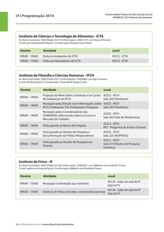 24 | Programação 2014 Universidade Federal do Rio Grande do Sul
PROREXT | Pró-Reitoria de Extensão
Mais informações no site: www.ufrgs.br/portasabertas
Instituto de Ciências e Tecnologia de Alimentos - ICTA
Av. Bento Gonçalves, 9500 (Prédio 43212) | Informações: 3308.7374, com Pascual Pinkoski
E-mail: pascual.pinkoski@ufrgs.br | Coordenação: Eduardo Cesar Tondo
Horário Atividade Local
09h00 - 10h00 Visita às instalações do ICTA 43212 - ICTA
10h00 - 11h00 Visita aos laboratórios do ICTA 43212 - ICTA
Instituto de Filosofia e Ciências Humanas - IFCH
Av. Bento Gonçalves, 9500 (Prédio 43311)| Informações: 3308.9800, com Ilga Schauren
E-mail: ifchdir@ufrgs.br | Coordenação: Soraya Maria Vargas Cortes
Horário Atividade Local
09h00 - 14h00
Projeção de filme sobre o Instituto e os Cursos
de Graduação do IFCH
43322 - IFCH
Sala 202 (Pantheon)
09h00 - 14h00
Recepção pela Direção com informações sobre
IFCH, Graduação, Pós-Graduação e Pesquisa
43322 - IFCH
Sala 202 (Pantheon)
09h00 - 14h00
Recepção pelos Coordenadores das
COMGRADs informando sobre os Cursos e
Mercado de Trabalho
43322 - IFCH
Sala 203 (Sala de Multimeios)
09h00 - 14h00 Visita guiada ao Banco de Imagens
43322 - IFCH
PET - Programa de Ensino Tutorial
09h00 - 14h00
Visita guiada ao Núcleo de Pesquisa e
Documentação da Política Riograndense
43322 - IFCH
Sala 225 (NUPERGS)
09h00 - 14h00
Visita guiada ao Núcleo de Pesquisa em
História
43311 - IFCH
Sala 214 (Núcleo de Pesquisa
Histórica)
Instituto de Física - IF
Av. Bento Gonçalves, 9500 (Prédio 43176) | Informações: 3308.6421, com Walberto José Andrade Chuvas
E-mail: walberto.chuvas@ufrgs.br | Coordenação: Walberto José Andrade Chuvas
Horário Atividade Local
09h00 - 15h00 Recepção e orientação aos visitantes
43124 - Salas de aula do IF
Sala G215
09h00 - 15h00 Instituto de Física e Escolas: construindo parcerias
43124 - Salas de aula do IF
Sala G215
 