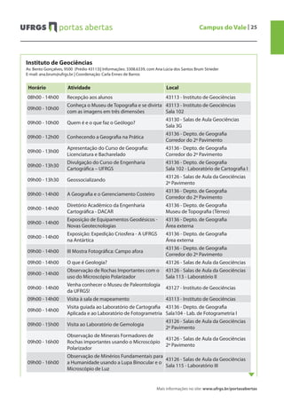 Mais informações no site: www.ufrgs.br/portasabertas
Campus do Vale | 25
Instituto de Geociências
Av. Bento Gonçalves, 9500 (Prédio 43113)| Informações: 3308.6339, com Ana Lúcia dos Santos Brum Strieder
E-mail: ana.brum@ufrgs.br | Coordenação: Carla Ennes de Barros
Horário Atividade Local
08h00 - 14h00 Recepção aos alunos 43113 - Instituto de Geociências
09h00 - 10h00
Conheça o Museu de Topografia e se divirta
com as imagens em três dimensões
43113 - Instituto de Geociências
Sala 102
09h00 - 10h00 Quem é e o que faz o Geólogo?
43130 - Salas de Aula Geociências
Sala 3G
09h00 - 12h00 Conhecendo a Geografia na Prática
43136 - Depto. de Geografia
Corredor do 2º Pavimento
09h00 - 13h00
Apresentação do Curso de Geografia:
Licenciatura e Bacharelado
43136 - Depto. de Geografia
Corredor do 2º Pavimento
09h00 - 13h30
Divulgação do Curso de Engenharia
Cartográfica – UFRGS
43136 - Depto. de Geografia
Sala 102 - Laboratório de Cartografia I
09h00 - 13h30 Geossocializando
43126 - Salas de Aula da Geociências
2º Pavimento
09h00 - 14h00 A Geografia e o Gerenciamento Costeiro
43136 - Depto. de Geografia
Corredor do 2º Pavimento
09h00 - 14h00
Diretório Acadêmico da Engenharia
Cartográfica - DACAR
43136 - Depto. de Geografia
Museu de Topografia (Térreo)
09h00 - 14h00
Exposição de Equipamentos Geodésicos -
Novas Geotecnologias
43136 - Depto. de Geografia
Área externa
09h00 - 14h00
Exposição: Expedição Criosfera - A UFRGS
na Antártica
43136 - Depto. de Geografia
Área externa
09h00 - 14h00 III Mostra Fotográfica: Campo afora
43136 - Depto. de Geografia
Corredor do 2º Pavimento
09h00 - 14h00 O que é Geologia? 43126 - Salas de Aula da Geociências
09h00 - 14h00
Observação de Rochas Importantes com o
uso do Microscópio Polarizador
43126 - Salas de Aula da Geociências
Sala 113 - Laboratório II
09h00 - 14h00
Venha conhecer o Museu de Paleontologia
da UFRGS!
43127 - Instituto de Geociências
09h00 - 14h00 Visita à sala de mapeamento 43113 - Instituto de Geociências
09h00 - 14h00
Visita guiada ao Laboratório de Cartografia
Aplicada e ao Laboratório de Fotogrametria
43136 - Depto. de Geografia
Sala104 - Lab. de Fotogrametria I
09h00 - 15h00 Visita ao Laboratório de Gemologia
43126 - Salas de Aula da Geociências
2º Pavimento
09h00 - 16h00
Observação de Minerais Formadores de
Rochas importantes usando o Microscópio
Polarizador
43126 - Salas de Aula da Geociências
2º Pavimento
09h00 - 16h00
Observação de Minérios Fundamentais para
a Humanidade usando a Lupa Binocular e o
Microscópio de Luz
43126 - Salas de Aula da Geociências
Sala 115 - Laboratório III
 