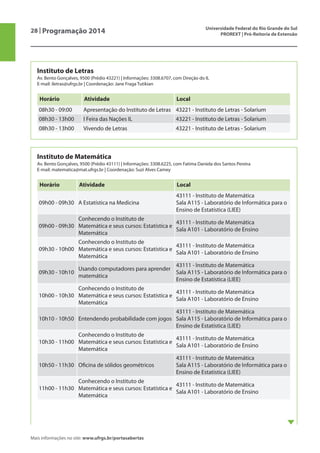 28 | Programação 2014 Universidade Federal do Rio Grande do Sul
PROREXT | Pró-Reitoria de Extensão
Mais informações no site: www.ufrgs.br/portasabertas
Instituto de Letras
Av. Bento Gonçalves, 9500 (Prédio 43221) | Informações: 3308.6707, com Direção do IL
E-mail: iletras@ufrgs.br | Coordenação: Jane Fraga Tutikian
Horário Atividade Local
08h30 - 09:00 Apresentação do Instituto de Letras 43221 - Instituto de Letras - Solarium
08h30 - 13h00 I Feira das Nações IL 43221 - Instituto de Letras - Solarium
08h30 - 13h00 Vivendo de Letras 43221 - Instituto de Letras - Solarium
Instituto de Matemática
Av. Bento Gonçalves, 9500 (Prédio 43111) | Informações: 3308.6225, com Fatima Daniela dos Santos Pereira
E-mail: matematica@mat.ufrgs.br | Coordenação: Suzi Alves Camey
Horário Atividade Local
09h00 - 09h30 A Estatística na Medicina
43111 - Instituto de Matemática
Sala A115 - Laboratório de Informática para o
Ensino de Estatística (LIEE)
09h00 - 09h30
Conhecendo o Instituto de
Matemática e seus cursos: Estatística e
Matemática
43111 - Instituto de Matemática
Sala A101 - Laboratório de Ensino
09h30 - 10h00
Conhecendo o Instituto de
Matemática e seus cursos: Estatística e
Matemática
43111 - Instituto de Matemática
Sala A101 - Laboratório de Ensino
09h30 - 10h10
Usando computadores para aprender
matemática
43111 - Instituto de Matemática
Sala A115 - Laboratório de Informática para o
Ensino de Estatística (LIEE)
10h00 - 10h30
Conhecendo o Instituto de
Matemática e seus cursos: Estatística e
Matemática
43111 - Instituto de Matemática
Sala A101 - Laboratório de Ensino
10h10 - 10h50 Entendendo probabilidade com jogos
43111 - Instituto de Matemática
Sala A115 - Laboratório de Informática para o
Ensino de Estatística (LIEE)
10h30 - 11h00
Conhecendo o Instituto de
Matemática e seus cursos: Estatística e
Matemática
43111 - Instituto de Matemática
Sala A101 - Laboratório de Ensino
10h50 - 11h30 Oficina de sólidos geométricos
43111 - Instituto de Matemática
Sala A115 - Laboratório de Informática para o
Ensino de Estatística (LIEE)
11h00 - 11h30
Conhecendo o Instituto de
Matemática e seus cursos: Estatística e
Matemática
43111 - Instituto de Matemática
Sala A101 - Laboratório de Ensino
 
