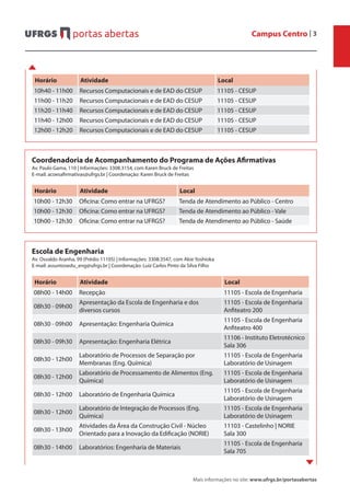 Campus Centro | 3
Mais informações no site: www.ufrgs.br/portasabertas
Horário Atividade Local
10h40 - 11h00 Recursos Computacionais e de EAD do CESUP 11105 - CESUP
11h00 - 11h20 Recursos Computacionais e de EAD do CESUP 11105 - CESUP
11h20 - 11h40 Recursos Computacionais e de EAD do CESUP 11105 - CESUP
11h40 - 12h00 Recursos Computacionais e de EAD do CESUP 11105 - CESUP
12h00 - 12h20 Recursos Computacionais e de EAD do CESUP 11105 - CESUP
Coordenadoria de Acompanhamento do Programa de Ações Afirmativas
Av. Paulo Gama, 110 | Informações: 3308.3154, com Karen Bruck de Freitas
E-mail: acoesafirmativas@ufrgs.br | Coordenação: Karen Bruck de Freitas
Horário Atividade Local
10h00 - 12h30 Oficina: Como entrar na UFRGS? Tenda de Atendimento ao Público - Centro
10h00 - 12h30 Oficina: Como entrar na UFRGS? Tenda de Atendimento ao Público - Vale
10h00 - 12h30 Oficina: Como entrar na UFRGS? Tenda de Atendimento ao Público - Saúde
Escola de Engenharia
Av. Osvaldo Aranha, 99 (Prédio 11105) | Informações: 3308.3547, com Akie Yoshioka
E-mail: assuntosedu_eng@ufrgs.br | Coordenação: Luiz Carlos Pinto da Silva Filho
Horário Atividade Local
08h00 - 14h00 Recepção 11105 - Escola de Engenharia
08h30 - 09h00
Apresentação da Escola de Engenharia e dos
diversos cursos
11105 - Escola de Engenharia
Anfiteatro 200
08h30 - 09h00 Apresentação: Engenharia Química
11105 - Escola de Engenharia
Anfiteatro 400
08h30 - 09h30 Apresentação: Engenharia Elétrica
11106 - Instituto Eletrotécnico
Sala 306
08h30 - 12h00
Laboratório de Processos de Separação por
Membranas (Eng. Química)
11105 - Escola de Engenharia
Laboratório de Usinagem
08h30 - 12h00
Laboratório de Processamento de Alimentos (Eng.
Química)
11105 - Escola de Engenharia
Laboratório de Usinagem
08h30 - 12h00 Laboratório de Engenharia Química
11105 - Escola de Engenharia
Laboratório de Usinagem
08h30 - 12h00
Laboratório de Integração de Processos (Eng.
Química)
11105 - Escola de Engenharia
Laboratório de Usinagem
08h30 - 13h00
Atividades da Área da Construção Civil - Núcleo
Orientado para a Inovação da Edificação (NORIE)
11103 - Castelinho | NORIE
Sala 300
08h30 - 14h00 Laboratórios: Engenharia de Materiais
11105 - Escola de Engenharia
Sala 705
 
