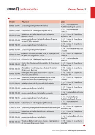 Campus Centro | 5
Mais informações no site: www.ufrgs.br/portasabertas
Horário Atividade Local
09h30 - 09h45 Apresentação: Engenharia Mecânica
11107 - Instituto Parobé
Auditório da Cúpula Central
09h30 - 09h45 Laboratório de Tribologia (Eng. Mecânica)
11107 - Instituto Parobé
Sala 302
09h30 - 10h00
Apresentação da Escola de Engenharia e dos
diversos cursos
11105 - Escola de Engenharia
Anfiteatro 200
09h30 - 10h00
Apresentação: Engenharia de Produção; Empresa
Júnior (EPR Consultoria)
11105 - Escola de Engenharia
Anfiteatro 500
09h30 - 10h00 Apresentação: Engenharia Química
11105 - Escola de Engenharia
Anfiteatro 400
09h30 - 10h30 Apresentação: Engenharia Elétrica
11106 - Instituto Eletrotécnico
Sala 306
09h30 - 10h30
Objetivos do Curso; áreas de atuação e perspectivas
de mercado: Engenharia Física
11105 - Escola de Engenharia
Sala 409
10h00 - 10h15 Laboratório de Tribologia (Eng. Mecânica)
11107 - Instituto Parobé
Sala 302
10h00 - 10h20
Centro dos Estudantes Universitários de Engenharia
(CEUE)
11105 - Escola de Engenharia
Anfiteatro 200
10h00 - 10h30
Mercado de trabalho e perspectivas profissionais
(Engenharia Química)
11105 - Escola de Engenharia
Anfiteatro 400
10h00 - 10h40
Formação, atribuições e atuação do Eng° de
Materiais; Intercâmbio
11105 - Escola de Engenharia
Anfiteatro 700
10h00 - 10h40
Apresentação: Engenharia Metalúrgica - visita
guiada ao Laboratório de Metalurgia Física
11105 - Escola de Engenharia
Sala 411
10h00 - 11h00 Aula Experimental - Engenharia de Produção
11105 - Escola de Engenharia
Anfiteatro 500
10h00 - 11h00 Apresentação: Engenharia Civil
11105 - Escola de Engenharia
Anfiteatro 300
10h00 - 11h00 Apresentação: Engenharia da Computação
11106 - Instituto Eletrotécnico
Sala 304
10h30 - 10h45 Apresentação: Engenharia Mecânica
11107 - Instituto Parobé
Auditório da Cúpula Central
10h30 - 10h45 Laboratório de Tribologia (Eng. Mecânica)
11107 - Instituto Parobé
Sala 302
10h30 - 10h50 Apresentação: Engenharia de Controle e Automação
11105 - Escola de Engenharia
Anfitetaro 600
10h30 - 11h00
Apresentação da Escola de Engenharia e dos
diversos cursos
11105 - Escola de Engenharia
Anfiteatro 200
10h30 - 11h30 Apresentação: Engenharia Elétrica
11106 - Instituto Eletrotécnico
Sala 306
10h30 - 11h30
Objetivos do Curso; áreas de atuação e perspectivas
de mercado: Engenharia Física
11105 - Escola de Engenharia
Sala 409
 